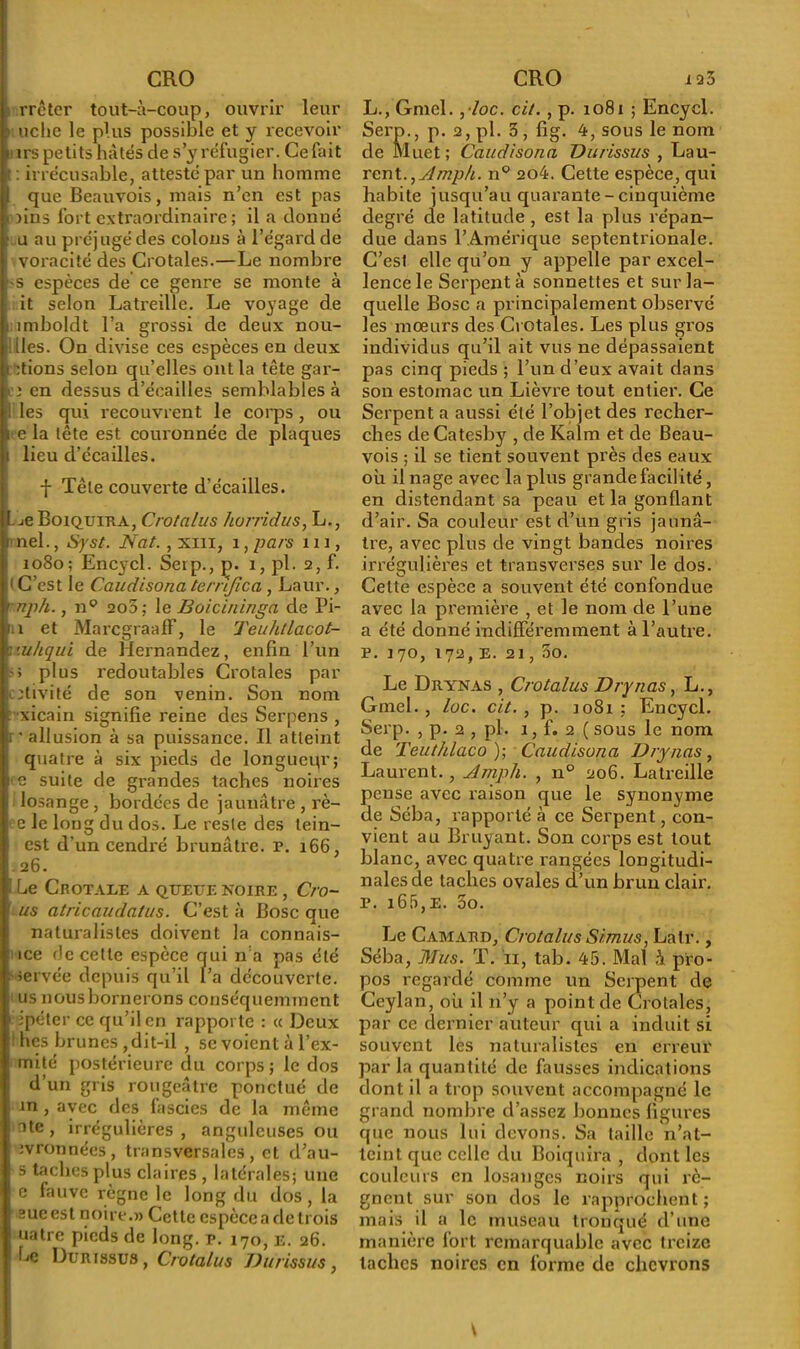 rrctcr tout-à-coup, ouvrir leur t uche le plus possible et y recevoir i irs petits hâtés de s’y réfugier. Ce fait f : irrécusable, attesté par un homme 1 que Beauvois, mais n’en est pas . )ins fort extraordinaire; il a donné ■ u au préjugé des colons à l’égard de voracité des Crotales.—Le nombre -s espèces de ce genre se monte à it selon Latreille. Le voyage de : îmboldt l’a grossi de deux nou- illes. On divise ces espèces en deux étions selon qu’elles ont la tête gar- fî en dessus d’éeailles semblables à : les qui recouvrent le corps, ou i e la tête est couronnée de plaques i lieu d’écailles. f Tête couverte d’écailles. f je Boiquira, Crotalus horridus, L., bnel., Syst. Nat., xm, i, pars m , 1080; Encycl. Seip., p. i, pl. 2, f. (C’est le Caudisonaternjica , Laur., < nph., np 2o5; le Boicininga de Pi- m et MarcgraafF, le Teuhtlacot- :mhqui de Hernandez, enfin l’un j.-; plus redoutables Crotales par ptivité de son venin. Son nom t xicain signifie reine des Serpens , ii ’allusion à sa puissance. Il atteint quatre à six pieds de longueur; 1 e suite de grandes taches noires losange , bordées de jaunâtre , rè- ! e le long du dos. Le reste des tein- est d’un cendré brunâtre. p. 166, . 26. i Le Crotale a queue noire , Cro- I us atricaudatus. C’est à Bosc que naturalistes doivent la connais- se de cette espèce qui n a pas été . servée depuis qu’il l’a découverte, us nous bornerons conséquemment ipéter ce qu’il en rapporte : « Deux : fies brunes , dit-il , se voient à l’ex- mité postérieure du corps; le dos d’un gris rougeâtre ponctué de in , avec des lascies de la même I ate , irrégulières , anguleuses ou : jvronnées, transversales, et d’au- s taches plus claires , latérales; une e fauve règne le long du dos, la sue est noire.» Cette espèce a de trois uatre pieds de long. p. 170, E. 26. 'Le Dur issus, Crotalus Durissus, L., Gmel. , loc. cit., p. 1081 ; Encycl. Serp., p. 2, pl. 3, fig. 4, sous le nom de Muet; Caudisona Durissus , Lau- rent., Ampli. n° 204. Cette espèce, qui habite jusqu’au quarante - cinquième degré de latitude, est la plus répan- due dans l’Amérique septentrionale. C’est elle qu’on y appelle par excel- lence le Serpenta sonnettes et sur la- quelle Bosc a principalement observé les moeurs des Crotales. Les plus gros individus qu’il ait vus ne dépassaient pas cinq pieds ; l’un d’eux avait dans son estomac un Lièvre tout entier. Ce Serpent a aussi été l’objet des recher- ches deCatesby , de Kalrn et de Beau- vois ; il se tient souvent près des eaux où il nage avec la plus grande facilité, en distendant sa peau et la gonflant d’air. Sa couleur est d’un gris jaunâ- tre, avec plus de vingt bandes noires irrégulières et transverses sur le dos. Cette espèce a souvent été confondue avec la première , et le nom de l’une a été donné indifféremment à l’autre, p. 170, 172, E. 21, 3o. Le Drynas , Crotalus Dry nas, L., Gmel., lue. cit., p. 1081; Encycl. Serp. , p. 2 , pl. 1, f. 2 ( sous le nom de Teuthlaco ); Caudisona Drynas, Laurent., Ampli. , n° 206. Latreille pense avec raison que le synonyme de Séba, rapporté à ce Serpent, con- vient au Bruyant. Son corps est tout blanc, avec quatre rangées longitudi- nales de taches ovales d’un brun clair, p. i65,e. 5o. Le Camard, Crotalus Simus, Latr., Séba, Mus. T. 11, tab. 45. Mal i pro- pos regardé comme un Serpent de Ceylan, où il n’y a point de Crotales, par ce dernier auteur qui a induit si souvent les naturalistes en erreur parla quantité de fausses indications dont il a trop souvent accompagné le grand nombre d’assez bonnes figures que nous lui devons. Sa taille n’at- teint que celle du Boiquira , dont les couleurs en losanges noirs qui ré- gnent sur son dos le rapprochent ; mais il a le museau tronqué d’une manière fort remarquable avec treize taches noires en forme de chevrons