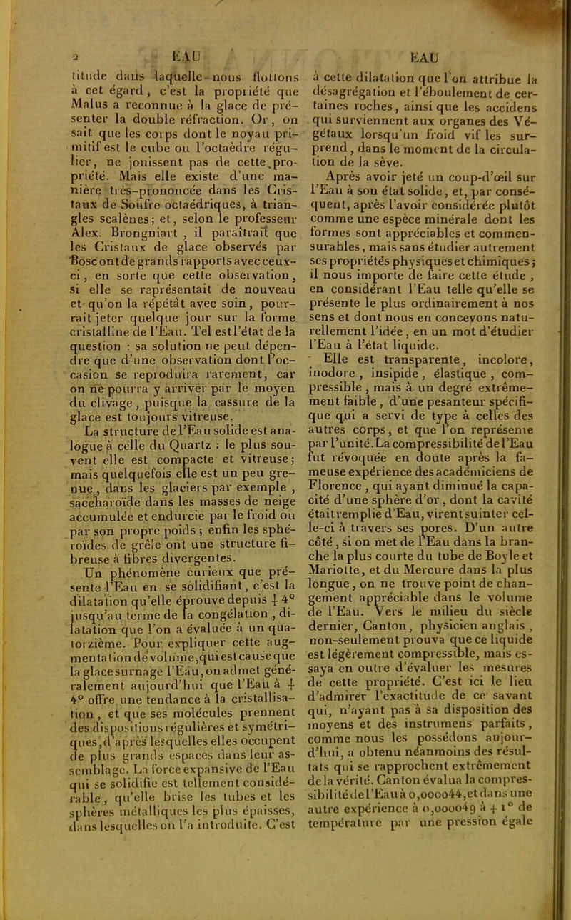 U i-:au litiicle dans laquelle nous flotlons à cet égard, c’est la piopiiété que Malus a reconnue à la glace de pré- senter la double réfraction. Or, on sait que les corps dont le noyau pri- mitif est le cube ou l’octaèdre régu- lier, ne jouissent pas de cette,pro- priété. Mais elle existe d’une ma- nière très-prononcée dans les Cris- taux de Soufre octaédriques, à trian- gles scalèues; et, selon le professeur Alex. Brongniart , il paraîtrait que les Cristaux de glace observés par ’Bosc on t de grands rapports avec ceux- ci, en sorte que cette observation, si elle se représentait de nouveau et qu’on la répétât avec soin, pour- rait jeter quelque jour sur la forme cristalline de l’Eau. Tel est l’état de la question : sa solutionne peut dépen- dre que d’une observation dont l’oc- casion se repioduira rarement, car on nè^pourra y arriver par le moyen du clivage, puisque la cassure de la glace est toujours vitreuse. La structure de l’Eau solide est ana- logue a celle du Quartz : le plus sou- vent elle est compacte et vitreuse; mais quelquefois elle est un peu gre- nue , dans les glaciers par exemple , ■saccnaroïde dans les masses de neige accumulée et endurcie par le froid ou par son propre poids ; enfin les sphé- roïdes de grêle ont une structure fi- breuse à fibres divergentes. Un phénomène curieux que pré- sente l’Eau en se solidifiant, c’est la dilatation qu’elle éprouve depuis 4- 4'’ jusqu’au terme de la congélation , di- latation que l’on a évaluée a un qua- torzième. Pour expliquer cette aug- menta lion dé volume,qui est cause que la glacesurnage l’Eau,onadmel géné- ralement aujourd’hui que l’Eau à -}- 4° offre, une tendance à la cristallisa- tion , et que ses molécules prennent des dispositions régulières et symétri- ques,d’après lesquelles elles occupent de plus grands espaces dans leur as- semblage. La force expansive de l’Eau qui se solidifie est tellement considé- rable , qu’elle brise les tubes et les sphères métalliques les plus épaisses, dans lesquelles on l'a introduite. C’est EAU à celte dilatation que l'on attribue la désagrégation et l’éboulemenc de cer- taines roches, ainsi que les accidens qui surviennent aux organes des Vé- gétaux lorsqu’un froid vif les sur- prend , dans le moment de la circula- tion de la sève. Après avoir jeté un coup-d’œll sur l’Eau à sou état solide, et, par consé- quent, après l’avoir considérée plutôt comme une espèce minérale dont les formes sont appréciables et commen- surables, mais sans étudier autrement scs propriétés physiques et chimiques; il nous importe de faire cette étude , en considérant l’Eau telle qu’elle se présente le plus ordinairement à nos sens et dont nous en concevons natu- rellement l’idée , en un mot d’étudier l’Eau à l’état liquide. Elle est transparente, incolore, inodore , insipide , élastique , com- pressible , mais à un degré extrême- ment faible , d’une pesanteur spécifi- que qui a servi de type à celles des autres corps, et que l’on représente par l’unité. La compressibilité de l’Eau fut révoquée en doute après la fa- meuse expérience des académiciens de Florence , qui ayant diminué la capa- cité d’une sphère d’or , dont la cavité étaitremplie d’Eau, virentsuinler cel- le-ci à travers ses çores. D’un autre côté, si on met de TEau dans la bran- che la plus courte du tube de Boyle et Mariolte, et du Mercure dans la plus longue, on ne trouve point de chan- gement appréciable dans le volume de l’Eau. Vers le milieu du siècle dernier, Canton, physicien anglais , non-seulement prouva que ce liquide est légèrement compressible, mais es- saya en outre d’évaluer les mesures de cette propriété. C’est ici le lieu d’admirer l’exactitude de ce savant qui, n’ayant pas à sa disposition des moyens et des instrumens parfaits, comme nous les possédons aujour- d’hui, a obtenu néanmoins des résul- tats qui se rapprochent extrêmement delà vérité. Canton évalua la compres- sibilité de l’Eau à o,oooo44,et d.m.s une autre expérience à o,oooo4g à + i° de température par une pression égale