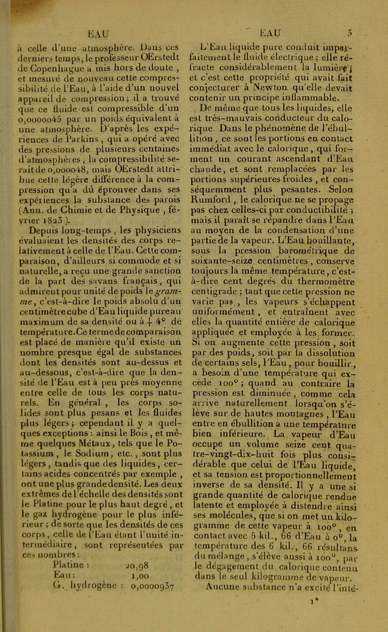 h: AU à celle tl’ime atmosphère. Dans ces derniers temps, le proiesseurOErstedt (le Copenhague a mis hors de doute , et mesuré de nouveau cette compres- sibilité de l’Eau, à l’aide d’un nouvel appareil de compression; il a trouvé que ce fluide-est compressible d’un 0,0000045 par un poids équivalent à une atmosphère. D’après les expé- riences de Parkins , qui a opéré avec des pressions de plusieurs centaines d’atmosphèi es , la compressibilité se- rait de o,oooo48, mais OErstedt attri- bue celte légère dilFérence à la com- pression qu’a dû éprouver dans ses expériences la substance des parois (Ann. de Chimie et de Physique , fé- vrier 1823 ). Depuis long-temps , les physiciens évaluaient les densités des corps l'e- lativement à celle de l’Eau. Cette com- paraison, d’ailleurs si commode et si naturelle, a reçu une grande sanction de la part des savans français, qui admirent pour unité de poids \&gram- me, c’est-à-dire le poids absolu d’un centimètrecube d’Eau liquide pureau maximum de sa densité ou à .{- 4® de température.Ce terme de comparaison est placé de manière qu’il existe un nombre presque égal de substances dont les densités sont au-dessus et au-dessous, c’est-à-dire que la den- sité de l’Eau est à peu près moyenne entre celle de tous les corps natu- rels. En général , les corps so- lides sont plus pesans et les fluides plus légers ; cependant il y a quel- ques exceptions : ainsi le Bois , et mê- me quelques Métaux, tels que le Po- tassium , le Sodium, etc., sont plus légers, tandis que des liquides, cer- tains acides concentrés par exemple , ont une plus graudedensité. Les deux extrêmes de l’échelle des densités sont le Platine pour le plus haut degré , et le gaz hydrogène pour le plus infé- rieur ; de sorte que les densités de ces corps , celle de l’Eau étant l’unité in- termédiaire , sont représentées par ces nombres ; Platine : ^0,98 Eau: 1,00 G. hydrogène : 0,0000937 i:au .s L’Eau liquide pure conduit impa.v- faitemeut le fluide électrique ; elle ré- fracte considérablement la lumière’j et c’est cette propriété qui avait fait conjecturer à Newton quelle devait contenir un principe inflammable. De même que tous les liquides, elle est très-mauv’^ais coriducleur du calo- rique. Dans le phénomène de l’ébul- lition , ce sont les portions en contact immédiat avec le calorique, qui for- ment un courant ascendant d’Eau chaude, et sont remplacées par les portions supérieures froides , et con- séquemment plus pesantes. Selon Rumford , le calorique ne se propage pas chez celles-ci par conductibilité ; mais il paraît se répandre dans l’Eau au moyen de la condensation d’une partie de la vapeur. L’Eau bouillante, sous la pression barométrique de soixante-seize centimètres, conserve toujours la même température, c’est- à-dire cent degrés du thei'inoraètre centigrade ; tant que cette pression ne varie pas , les vapeurs s’échappent uniformément, et entraînent avec elles la quantité entière de calorique appliquée et employée à les former. Si on augmente cette pression , soit par des poids, soit par la dissolution de certains sels, l’Eau, pour bouillir, a besoin d’une température qui ex- cède 100® ; quand au contraire la pression est diminuée, comme cela arrive naturellement lorsqu’on s’é- lève sur de hautes montagnes , l’Eau entre en ébullition à une température bien inférieure. La vapeur d’Eau occupe un volume seize cent qua- tre-vingt-dix-huit fois plus cousIt dérable que celui de l’Eau liquldej et sa tension est proportionnellement inverse de sa densité. Il y a une si grande quantité de calorique rendue latente et employée à distendre ainsi ses molécules, que si on met un kilo- gramme de cette vapeur à 100® , en contact avec 5 kil., 66 d’Eau à o® la température des 6 kil., 66 résultans du mélange, s’élève aussi à loo®, par le dégagement du calorique conlemi dans le seul kilogramme de vapeur. Aucune substance n’a excité l’inlé-