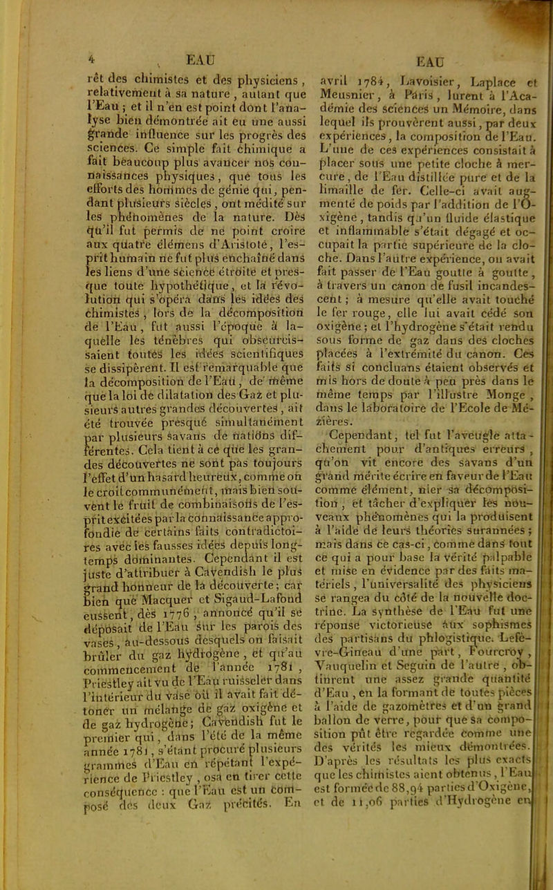 rêt des chimistes et des physiciens , relativement à sa nature , autant que l’Eau ; et il n’en est point dont l’ana- lyse bien démontrée ait eu une aussi grande inOuence sur les progrès des sciences. Ce simple fait éhimique a fait bèaucoup plus avancer nos cou- naissances physiques, que tous les efforts des honimes de génie qui, pen- dant plitsieurs siècles , ont médité sur les phénomènes de la nature. Dès tiü’il fut permis de ne point croire aux qtiatre élémeiis d’Aristoté, l’es- prit humain ne fut plus enchaîné dans les liens d’une Science étroite et pres- que toute hypothéllque, et Irf révo- lution qui s’opéra dans lës idées des chimistes , lors de la décomposition de l’Eau, fut aussi l’époque à la- quelle les ténèbres qui obseul’cis- saient toutéS les idées scientifiques se dissipèrent. Il est remarquable que la décomposition de l’Eaü, de' fnême què la loi de dilatation des Gai et plu- sieurs autres grandes découvertes , ait été trouvée presqué simultanément Ï)ar plusieurs Savarls de natiOns dif- érentes. Cela tient à cé que les gran- des découvertes ne sont pas toujours l’effet d’un hasard heurëüx, comme on lecroitcommunéfneh t, mais bien sou- vent le fruit de combiuaisofis de l’es- prit exéitées parla cOnnaissanfce appro- fondie dé certains faits contradictoi- res avec les fausses idées depuis long- temps dominantes. Cependànt il est juste d’attribuer à CaVendish le pluS grand honneur de la découverte ; car bien que Macquer et Sigaud-Lafond eussent, dès 1776 , annoncé qu’il sé dépbsait de l’Eau sur les parois des vases, au-dessous desquels on faisait brûler du gaz hÿdfogènc et qir’au commeucement de 1 année 1781 , Priestley ail vu de l’Eau ruiéscler dans l’intérieur du vdsé 6ü il avait fait dé- toner un mélange de gaz oxigéne et de gai: hydrogène; CaAfertdish fut le premier qui, dans l’été de la naême année 1781, s’étant procuré plusieurs grammes d’Eau en répétant l’expé- rience de Priestley , osa en tirer celle conséquence : que l’Eau eSt un Com- posé des deux Gaz précités. En avril 1784, fiavoisier, Laplace et Meusnier, à Paris, lurent à l’Aca- démie des sciences un Mémoire, dans lequel ils prouvèrent aussi, par deux expériences, la composition de l’Eau. L’tiue de ces expériences consistait à placer sous une petite cloche à mer- cure, de l'Eau distillée pure et de la limaille de fer. Celle-ci avait aug- menté de poids par l’addition de l’O- xigène , tandis qu’un iluide élastique et inflammable s’était dégagé et oc- cupait la partie supérieure de la clo- che. Dans l’autre expérience, on avait fait passer de l’Eau goutte à goutte , à travers un canon de fusil incandes- cent ; à mesure qu’elle avait touché le fer rouge, elle lui avait cédé son oxigène ; et l’hydrogène s’était rendu sous forme de gaz dans des cloches placées à l’extrémité du canon. Ces faits si concluans étaient observés et mis hors de doute à peu près dans le même temps par l’illustre Monge dans le laboratoire de l’Ecole de Mé- z'ières. Cependant, tel fut raveiiglé atta- chement pour d’antiques erreurs , qU’on vit encore des savans d’un grand mérite écrire en faveur de l’Eau comme élément, nier sa dëcômpcisi- tion , et tâcher d’expliquer lés nou- veaux phétioinènês qui la produisent à l’aide de leurs théories surannées; mais dans Ce cas-ci, comme dans tout ce qui a pour base la vérité palpable et mise en évidence par des faits ma- tériels , Tuniversalité des physiciens se rangea du côté de la nouvelle doc- trine. La synthèse de l’Eau fut une réponse victorieuse aux sophismes des partisans du phlogistique. Lefè- vre-Gineau d’une part, Fourcroy , Vauquelin et Seguin de l’aülre , ob-| tinrent une assez grande quantité d’Eau , en la formant de toutes piècesI à l’aide de gazomètres et d’un grandi ballon de verre, pour que Sa compo-l silion pût être regardée Comme miel des vérités les mieux démontrées.f D’après les résultats les plus exacts! que les chithislcs aient obtenus, l’Eau est formée de 88,g4 parties d Oxigène, et de 11,06 parties d’Hydrogene en