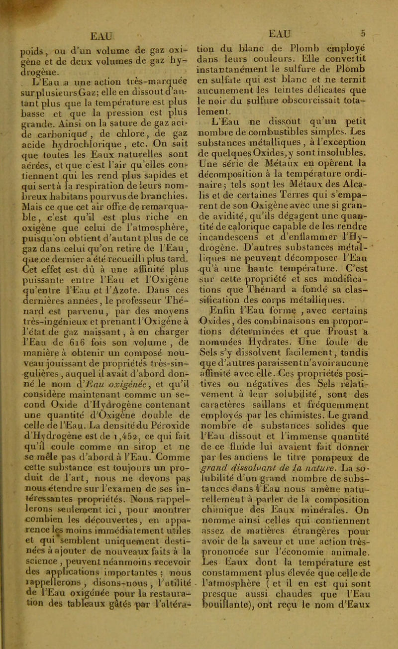 poids, ou d’un volume de gaz oxi- gèue et de deux volumes de gaz liy- drogèae. L’Eau ü une action très-marquée sur plusieurs Gaz; elle en dissout cf’an- tant plus que la température est plus basse et que la pression est plus rande. Ainsi on la sature de gaz aci- e carJjonique , de chlore, de gaz acide I13 drocblorique , etc. On sait que toutes les Eaux naturelles sont aérées, et que c'est l’air qu’elles con- tiennent qui les rend plus sapides et qui sert à la respiration de leurs nom- breux habilans pourvus de branchies. Mais ce que cet air offre de remarqua- ble , c’est qu’il est plus riche en oxigène que celui de l’atmosphère, puisqu’on obtient d’autant plus de ce gaz dans celui qu’on retire de l'Eau , ue ce dernier a été recueilli plus tai’d. et effet est dû à une affinité plus puissante entre l’Eau et l’Oxigène u’entre l’Eau et l’Azote. Dans ces ernlères années, le professeur Thé- nard est parvenu, par des moyens très-ingénieux et prenant l’Oxigène à l’état de gaz naissant, à en charger l’Eau de 616 fois son volume , de manière à obtenir un composé nou- veau jouissant de propriétés très-sin- gulières , auquel il avait d’abord don- né le nom à’Eau oxigénée^ et qu’il considère maintenant comme un se- cond Oxide d’Hydrogène contenant une quantité d’Oxigène double de celle de l’Eau. La densité du Péroxide d’Hydrogène est de 1,452, ce qui fait qu’il coule comme nn sirop et ne se mêle pas d’abord à l’Eau. Comme cette substance est toujours un pro- duit de l’art, nous ne devons pas nous étendre sur l’examen de ses in- téressantes propriétés. Nous-rappel- lerons seulement ici, pour montrer combien les découvertes, en appa- rence les moins immédiatement utiles et qui semblent uniquement desti- nées à ajouter de nouveaux faits à la science , peuvent néanmoins recevoir des applications importantes ; nous lappellerons , disons-nous, Tutllité de l’Eau oxigéiiée pour la restaura- tion des tableaux gâtés par l’alléra- EAU 5 tion du blanc de Plomb employé dans leurs couleurs. Elle convertit instantanément le sulfure de Plomb en sulfate qui est blanc et ne ternit aucunement les teintes délicates que le noir du sulfure obscurcissait tota- lement. L’Eau ne dis.sout qu’un petit nombre de combustibles simples. Les substances métalliques , à l’exception de quelques Oxides,y sont insolubles. Une série de Métaux en opèrent la décomposition à la température ordi- naire; tels sont les Métaux des Alca- lis et de certaines Terres qui s’empa- rent de son Oxigène avec une si gran- de avidité, qu’ils dégagent une quan- tité de calorique capable de les rendre incandescens et a’enllammer l’Hy- drogène. D’autres substances métal- liques ne peuvent décomposer l’Eau qu’à une haute température. C’est sur celte propriété et ses modifica- tions que Thénard a fondé sa clas- sification des corps métalliques. Enfin l’Eau forme , avec certains Oxides, des combinaisons en propor- tions déterminées et que Proust a nommées Hydrates. Une foule de Sels s’y dissolvent facilement, tandis qqe d’autres paraissentn’avoiraucune affinité avec elle. Ces propriétés posi- tives ou négatives des Sels relati- vement à leur solubilité, sont des caiactères saillans et fréquemment employés par les chimistes. Le grand nombre de substances solides que l’Eau dissout et l’immense quantité de ce fluide lui avaient fait donner par les anciens le titre pompeux de grand dissolvant de la nature. La so- lubilité d’un grand nombre de subs- tances dans'l’Eau nous amène natu- rellement à parler de la composition chimique des Eaux minérales. On nomme ainsi celles qui contiennent assez de matières étrangères pour avoir de la saveur et une action très- prononcée sur l’économie animale. Les Eaux dont la température est constamment plus élevée que celle de l’atmosphère ( et il en est qui sont presque aussi chaudes que l’Eau Düuillanle), ont reçu le nom d’Eaux