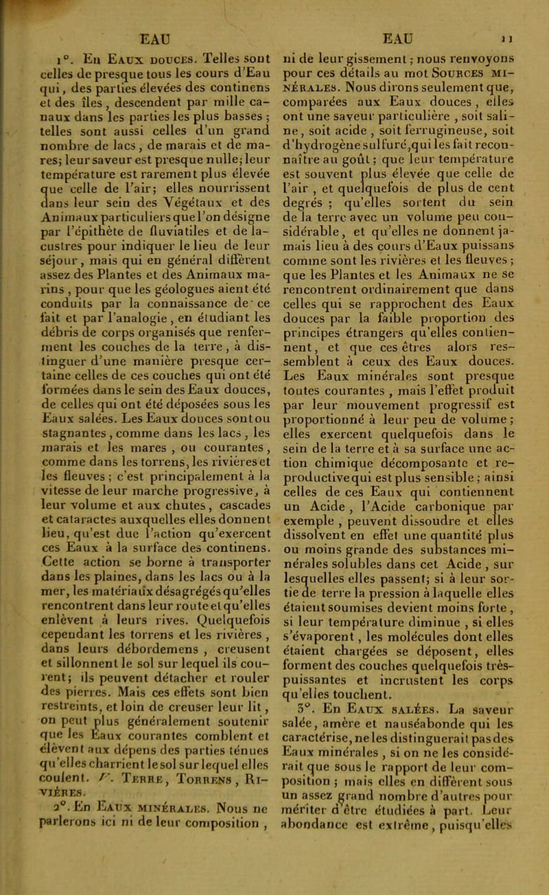 1°. En Eaux douces. Telles sout celles (le presque tous les cours d’Eau qui, des parties élevées des continens et des îles, descendent par mille ca- naux dans les parties les plus basses ; telles sont aussi celles d’un grand nombre de lacs, de marais et de ma- res; leur saveur est pi'esque nulle; leur température est rarement plus élevée 3ue celle de l’air; elles nourrissent ans leur sein des Végétaux et des Animaux particuliers que l’on désigne par l’épitnète de fluviatiles et de la- custres pour indiquer le lieu de leur séjour, mais qui en général diffèrent assez des Plantes et des Animaux ma- rins , pour que les géologues aient été conduits par la connaissance de ce lait et par l’analogie , en étudiant les débris de corps organisés que renfer- ment les couches de la terre, à dis- tinguer d’une manière presque cer- taine celles de ces couches qui ont été formées dans le sein des Eaux douces, de celles qui ont été déposées sous les Eaux salées. Les Eaux douces sou tou stagnantes , comme dans les lacs , les marais et les mares , ou courantes, comme dans les torrens, les rivièreset les fleuves ; c’est principalement à la vitesse de leur marche progressive, à leur volume et aux chutes, cascades et cataractes auxquelles elles donuen t lieu, qu’est due l’action qu’exercent ces Eaux à la surface des continens. Celte action se borne à transporter dans les plaines, dans les lacs ou à la mer, les matériaux désagrégés qu’elles rencontrent dans leur routeelqu’elles enlèvent à leurs rives. Quelquefois cependant les torrens et les rivières , dans leurs débordemens , creusent et sillonnent le sol sur lequel ils cou- rent; ils peuvent détacher et rouler des pierres. Mais ces effets sont bien restreints, et loin de creuser leur lit, on peut plus généralement soutenir que les Eaux courantes comblent et élèvent aux dépens des parties ténues qu’elles charrient lesol surlequel elles coulent, r. Tebhe, Torrens, Ri- vières. 3®. En Eaux minéraiæs. Nous ne parlerons ici ni de leur composition , ni de leur gissemenl ; nous renvoyons pour ces détails au mot Sources mi- nérales. Nous dirons seulement que, comparées aux Eaux douces , elles ont une saveur particulière , soit sali- ne, soit acide , soit ferrugineuse, soit d’hydrogène sulfuré,qui les fait recon- naître au goût ; que leur température est souvent plus élevée que celle de l’air , et quelquefois de plus de cent degrés ; qu’elles sortent du sein de la terre avec un volume peu con- sidérable, et qu’elles ne donnent ja- mais lieu à des cours d’Eaux puissans comme sont les rivières et les fleuves ; que les Plantes et les Animaux ne se rencontrent ordinairement que dans celles qui se rapprochent des Eaux douces par la faible proportion des principes étrangers qu’elles contien- nent , et que ces êtres alors res- semblent à ceux des Eaux douces. Les Eaux minérales sont presque toutes courantes , mais l’effet produit par leur mouvement progressif est proportionné à leur peu de volume; elles exercent quelquefois dans le sein de la terre et à sa surface une ac- tion chimique décomposante et re- productivequi est plus sensible; ainsi celles de ces Eaux qui contiennent un Acide, l’Acide carbonique par exemple , peuvent dissoudre et elles dissolvent en effet une quantité plus ou moins grande des substances mi- nérales solubles dans cet Acide , sur lesquelles elles passent; si à leur sor- tie de terre la pression à laquelle elles étaient soumises devient moins forte , si leur température diminue , si elles s’évaporent, les molécules dont elles étaient chargées se déposent, elles forment des couches quelquefois très- puissantes et incrustent les corps qu’elies touchent. 3*^. En Eaux salées. La saveur salée, amère et nauséabonde qui les caractérise, ne les distinguerait pasdes Eaux minérales , si on ne les considé- rait que sous le rapport de leur com- position ; mais elles en diffèrent sous un assez ^rand nombre d’autres pour mériter d être étudiées à part. Leur abondance est extrême, puisqu’elles