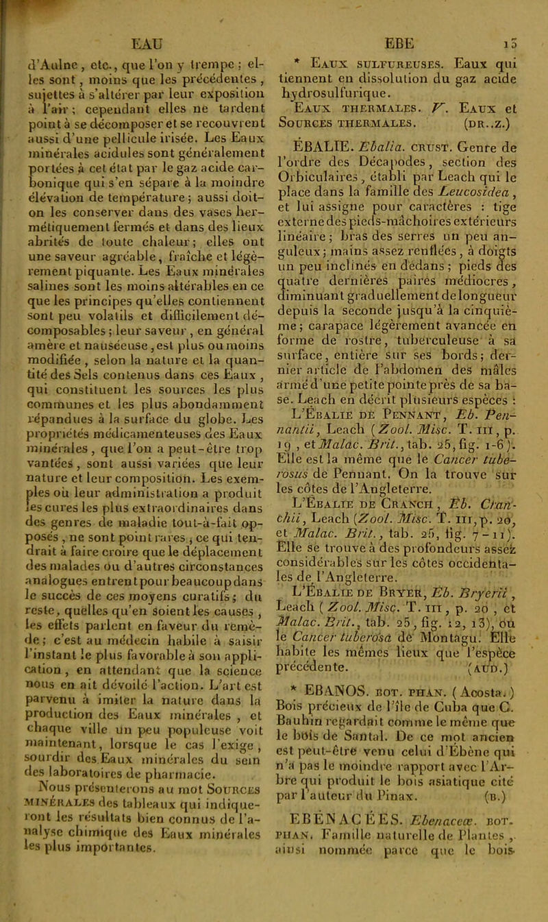 (l’Aulne , etc., que l’on y trempe ; el- les sont, moins que les précédentes , sujettes à s’altérer par leur exposition à l’air; cependant elles ne laident point à se décomposer et se recouvrent aussi d’une pellicule irisée. Les Eaux minérales acidulés sont généralement ortées à cet état par le gaz acide car- onique qui s’en sépare à la moindre élévation de température; aussi doit- on les conserver dans des vases her- métiquement fermés et dans des lieux abrités de toute chaleur; elles ont une saveur agréable, fraîche et légè- rement piquante. Les Eaux minérales salines sont les moins altérables en ce que les principes qu’elles contiennent sont peu volatils et dijdicileraent dé- composables ; leur saveur , en général amère et nauséeuse, est plus ou moins modifiée , selon la nature et la quan- tité des Sels contenus dans ces Eaux , qui constituent les sources les plus commuiies et les plus abondamment répandues à la surface du globe. Les propriétés médicamenteuses des Eaux minérales, que l’on a peut-être trop vantées, sont aussi variées que leur nature et leur composition. Les exem- ples oii leur administration a produit les cures les plus extraordinaires dans des genres de maladie loul-à-fait op- posés , ne sont point rares j ce qui ten- drait à faire croire que le déplacement des malades ou d’autres circonstances analogues entrentpour beaucoupdans le succès de ces moyens curatifs ; du reste, quelles qu’en soient les causes , les effets parlent en faveur du remè- de ; c’est au médecin habile à saisir l’instant le plus favorable à sou appli- cation , en attendant que la science nous en ait dévoile l’action. L’art est parvenu à imiter la nature dans la production des Eaux minérales , et chaque ville un peu populeuse voit maintenant, lorsque le cas l’exige, sourdir des Eiaux minérales du sein des laboratoires de pharmacie. N(jus présenterons au mot Sources MINERALES des tableaux qui indique- ront les résultats bien connus de l’a- nalyse chimique des Eaux minérales les plus importantes. * Eaux sulfureuses. Eaux qui tiennent en dissolution du gaz acide hydrosulfurique. Eaux thermales. V. Eaux et Sources thermales. (dr.,z.) EBALTE. Ebalia. crust. Genre de l’ordre des Décapodes, section des Orbiculalres , établi par Leach qui le place dans la famille des Leucosidea , et lui assigne pour caractères : tige externe des pieds-mâchoires extérieurs linéaire ; bras des serres un peu an- guleux; mains assez renflées , à doigts un peu inclinés en dedans ; pieds des ualre dernières pairés médiocres, irainuant graduellement de longueur depuis la seconde jusqu’à la cinquiè- me; carapace légèrement avancée en forme de rosti’e, tuberculeuse à sa surface, entière sur ses bords; der- nier article de l’abdomen des mâles armé d’une petite pointe près de sa ba- se. Leach en décrit plusieurs espèces : L’Ébalie dé Pennant, Eb. Pe/i- nantii, Leach {Zool. Mise. T. ni, p. 19 , etMalac. Brit.yXsth. a5,fig. 1-6 Elle est la même que le Cancer tube- rosus de Pennant. On la trouve sur les côtes de l’Angleterre. L’Ébalte de Cranch , Êb. Ctan- chii, Leach {Zool. Mise. T. iii,p. ao, et Malac. Bril., tab. af), flg. 7-11). Elle se trouve à des profondeurs assek considérables sur les côtes occidehta- les de l’Angleterre. L’Ébalie de Bryer, Ëb. Bryerii, Leach ( Zool. Misç. ’P. m , p. 20 , el Malac. Brii.^ tab. 26, fig. 12, i3), on lé Cancer tuberosâ dè Montagu; Ellfe habite les mêmes lieux que l’e.spèce précédente. (aéd.) * EBANOS. ROT. FHAN. (Acosta.) Bois précieux de l’îlc de Cuba que G. Bauhin regardait comme le même que le bois de Santal. De ce mol ancien est peut-être venu celui d’Ébène qui n’a pas le moindre rapport avec l’Ar- bre qui produit le bois asiatique cité par l’auteur du Pinax. (b.) EBÉNAGÉES. Ebenaceœ. bot. l’HAN. Famille naturelle de Plantes ainsi nommée parce que le bois.