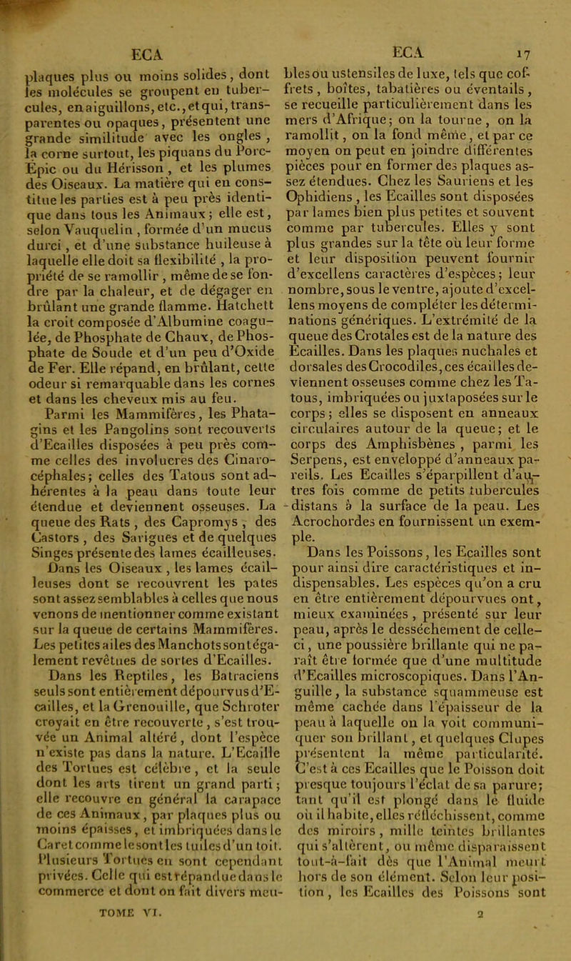 plaques plus ou moins solides, dont les molécules se groupent en tuber- cules, en aiguillons, etc., et qui, trans- parentes ou opaques, pi’ésentent une grande similitude avec les ongles , la corne surtout, les piquans du Porc- Épic ou du Hérisson , et les plumes des Oiseaux. La matière qui eu cons- titue les parties est à peu près identi- que dans tous les Animaux ; elle est, selon Vauquelin , formée d’un mucus durci , et d’une substance huileuse à laquelle elle doit sa llexlbilité , la pro- priété de se ramollir , même de se fon- dre par la chaleur, et de dégager en brûlant une grande flamme. Hatchett la croit composée d’Albumine coagu- lée, de Phosphate de Chaux, de Phos- phate de Soude et d’un peu d’Oxide de Fer. Elle répand, en brûlant, cette odeur si remarquable dans les cornes et dans les cheveux mis au feu. Parmi les Mammifères, les Phata- gins et les Pangolins sont recouverts d’Ecailles disposées à peu près com- me celles des involucres des Cinaro- céphales; celles des Tatous sont ad- hérentes à la peau dans toute leur étendue et deviennent osseuses. La queue des Rats , des Capromys , des Castors , des Sarigues et de quelques Singes présente des lames écailleuses. Dans les Oiseaux , les lames écail- leuses dont se recouvrent les pâtes sont assez semblables à celles que nous venons de mentionner comme existant sur la queue de certains Mainmifèi'es. Les petites ailes des Manchots sontéga- lement revêtues de sortes d’Ecailles. Dans les Reptiles, les Batraciens seuls sont entièrement dépourvus d'E- cailles, et la Grenouille, que Schroter croyait en être recouverte, s’est trou- vée un Animal altéré , dont l’espèce n’existe pas dans la nature. L’Ecaille des Tortues est célèbre , et la seule dont les arts tirent un grand parti; elle recouvre en général la carapace de ces Animaux, par plaques plus ou moins épaisses, et imbriquées dans le Caretcommelesontlcs tudesd’un toit, l’iusieurs Tortues eu sont cependant privées. Celle qui estrépanduedaos le commerce et dont on fait divers meu- blés ou ustensiles deluxe, tels que cof- frets , boîtes, tabatières ou éventails, se recueille particulièrement dans les mers d’Afrique; on la tourne, on la ramollit, on la fond même, et par ce moyen on peut en joindre différentes pièces pour en former des plaques as- sez étendues. Chez les Sauriens et les Ophidiens , les Ecailles sont disposées par lames bien plus petites et souvent comme par tubercules. Elles y sont plus grandes sur la tête où leur forme et leur disposition peuvent fournir d’excellens caractères d’espèces; leur nombre, sous le ventre, ajoute d’excel- lens moyens de compléter les détermi- nations génériques. L’extrémité de la queue des Crotales est de la nature des Écailles. Dans les plaques nuchales et dorsales desGrocodiles,ces écailles de- viennent osseuses comme chez les Ta- tous, imbriquées ou juxtaposées sur le corps ; elles se disposent en anneaux circulaires autour de la queue; et le corps des Amphisbènes , parmi les Serpens, est enveloppé d’anneaux pa- reils. Les Ecailles s’éparpillent d’ai^- tres fois comme de petits tubercules -distans à la surface de la peau. Les Acrochordes en fournissent un exem- ple. Dans les Poissons, les Ecailles sont pour ainsi dire caractéristiques et in- dispensables. Les espèces qu’on a cru en être entièrement dépourvues ont, mieux examinées , présenté sur leur peau, après le dessèchement de celle- ci , une poussière brillante qui ne pa- raît être formée que d’une multitude d’Ecailles microscopiques. Dans l’An- guille , la substance squamtneuse est même cachée dans l’épaisseur de la peau à laquelle ou la voit communi- quer son brillant, et quelques dupes présentent la même particularité. C’est à ces Ecailles que le Poisson doit presque toujours l’éclat dosa parure; tant qu’il est plongé dans le fluide oh il habite, elles réfléchissent, comme des miroirs, mille teintes brillantes qui s’allèrent, ou même di.spalaissent tout-à-fait dès que l’Animal meurt hors de son élément. Selon leur posi- tion , les Ecailles des Poissons sont TOME vr. 2