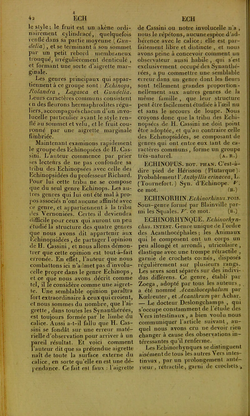 4 42 ECH le style ; le fruit est un akène ordi- naircment cylindraeë, quelquefois renflé dans sa partie moyenne ( Gitn- tlelia), et se terminant à son sommet par un petit rebord membraneux tronqué, irrégulièrement denticulé , et formant une sorte d’aigrette mar- ginale. Les genres principaux qui appar- tiennent à ce groupe sont : Echinops, Rolandra , Lagasca et Gundetia. Leurs caractères communs consistent ( n des fleurons hermaphrodites régu- liers, accompagnés chacun d’un invo- lucelle particulier ayant le style ren- flé au sommet et velu, et le fruit cou- ronné par une aigrette marginale fîinbriée. Maintenant examinons rapidement le grouipedesEchinopsées de H. Cas- sini. L^auteur commence par prier ses lecteùrs de ne pas confondre sa tribu des Echinopsées avec celle des Echiuopsidées du professeur Richard. Pour lui cette tribu ne se compose que du seul genre Echinops. Les au- tres genres qui lui ont été mal à pro- pos associés n’ont aucune afiinité avec ce genre, et appartiennent à la tribu des Vernoniées. Certes il deviendra difficile pour ceux qui auront un peu étudié la structure des quatre genres que nous avons dit appartenir aux Echinopsidées , de partager l'opinion de H. Cassinl, et nous allons démon- trer que cette opinion est tout-à-fait erronée. En effet, l’auteur que nous combattons ici n’admet pas d’involu- celle propre dans le genre Echinops , et ce que nous avons décrit comme tel, il le considère comme une aigret- te. Une semblable opinion paraîtra fort extraordinaire à ceux qui croienÇ et nous sommes du nombre, que l’ai- grette, dans toutes les Synantbérées, est toujours formée par le limbe du calice. Aussi a-t-il fallu que H. Cas- sini se fondât sur une erreur maté- rielle d’observation pour arriver à un ftareil résultat. Et voici comment 'auteur dit que sa prétendue aigrette naît de toute la .surface externe du calice, en sorte qu’elle en est une dé- j^endance. Ce fait est faux : l’aigrette ECH de Cassini ou notre involucelle n’a , nous le répétons, aucune espèce d’ad- hérence avec le calice; elle est par- faitement libre et distincte , et nous avons peine à concevoir comment un observateur aussi habile , qui s’est exclusivement occupé des Synantlié- rëes, a pu commettre une semblable erreur dans un genre dont les fleurs sont tellement grandes proportion- nellement aux autres genres de la même famille , que leur structure peut être facilement étudiée à l’œil nu et sans le secours de loupe. Nous croyons donc que la tribu des Echi- nopsées de H. Cassini ne doit point êtie adoptée, et qu’au contraire celle des Echinopsidées, se composant de genres qui ont entre eux tant de ca- ractères communs, forme un groupe très-naturel. (a.b.) ECHINOPUS. BOT. BHAN. C’est-à- dire pied de Hérisson (Plutarque). Probablement VAnthyllis erinacea, L. (Tournefort. ) Syn. d’Echinope. . ce mot. fB.) ECHINORHIN.£c^i«o/A/n//s.Pors. Sous-genre formé par Blainvlllc par- mi les Squales. ce moi. (b.) ECHINORHYNQUE. Echinorhyn- chus. INTEST. Genre unique de l’ordre des Acanthocéphales ; les Animaux qui le composent ont un corps un peu allongé et arrondi, utriculaire , élastique avec une trompe rétractile , garnie de crochets coi nés, disposés régulièrement sur plusieurs rangs. Les sexes sont séparés sur des indivi- dus dlflférens. Ce genre, établi par Zoega , adopté par tous les auteurs , a été nommé Acanthocephalum par Kœlreuter, et Acanthrum par Achar. — Le docteur Deslongchamps , qui s’occupe constamment de l’étude des Vers intestinaux , a bien voulu nous communiquer l’article suivant, au- quel nous avons cru ne devoir rien changer à cause des observations in- téressantes qu’il renferme. Les Ecbinorhynques se distinguent aisément de tous les autres Vers intes- tinaux , par un prolongement anté- rieur, rétractile, garni de crochets.