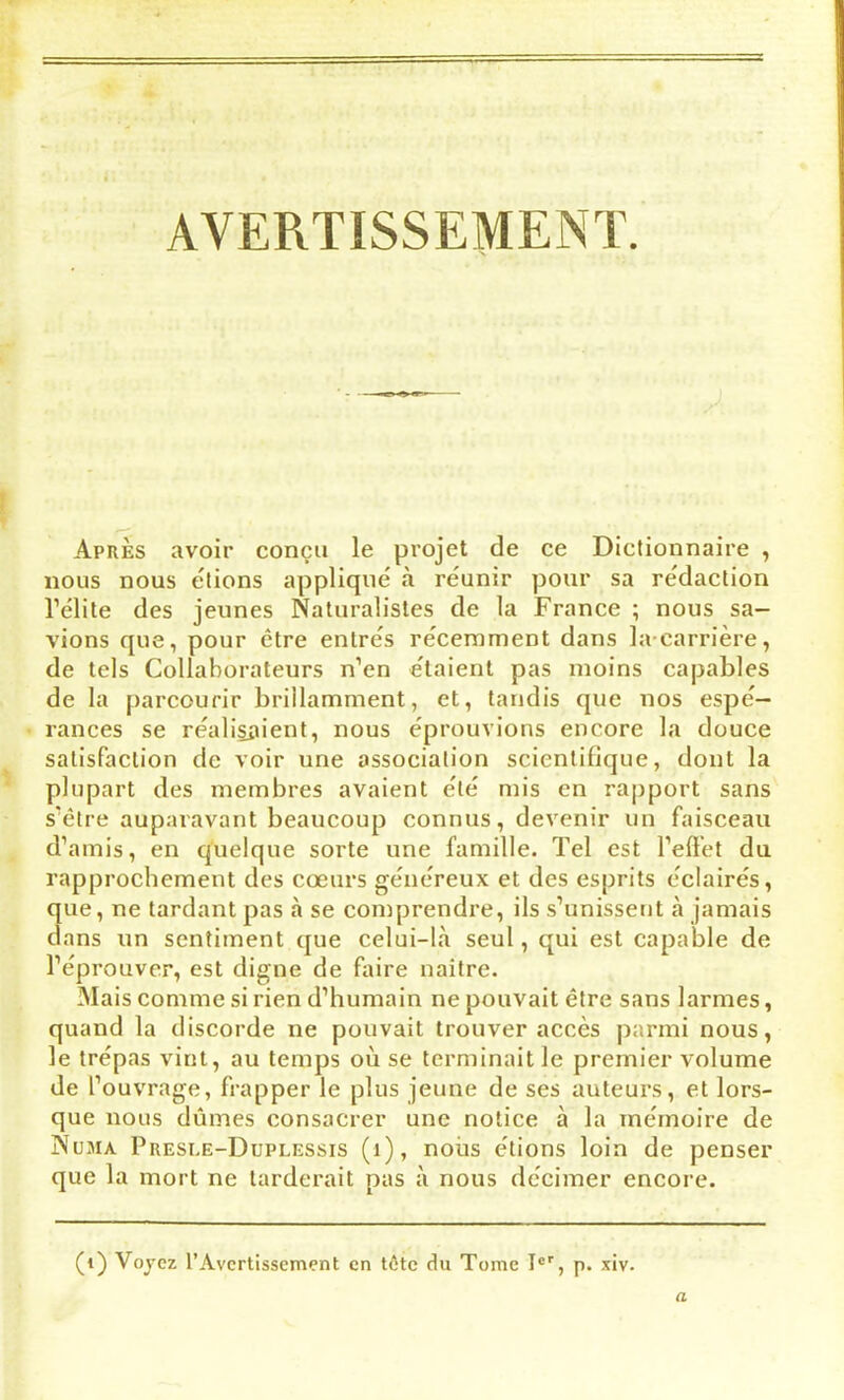 AVERTISSEMENT. Apres avoir conçu le projet de ce Dictionnaire , nous nous estions appliqué à réunir pour sa rédaction l’élite des jeunes Naturalistes de la France ; nous sa- vions que, pour être entrés récemment dans la-carrière, de tels Collaborateurs n’en étaient pas moins capables de la parcourir brillamment, et, tandis que nos espé- rances se réalisaient, nous éprouvions encore la douce satisfaction de voir une association scientifique, dont la plupart des membres avaient été mis en rapport sans s’être auparavant beaucoup connus, devenir un faisceau d’amis, en quelque sorte une famille. Tel est l’effet du rapprochement des cœurs généreux et des esprits éclairés, que, ne tardant pas à se comprendre, ils s’unissent à jamais dans un sentiment que celui-là seul, qui est capable de l’éprouver, est digne de faire naître. Mais comme si rien d’humain ne pouvait être sans larmes, quand la discorde ne pouvait trouver accès parmi nous, le trépas vint, au temps où se terminait le premier volume de l’ouvrage, frapper le plus jeune de ses auteurs, et lors- que nous dûmes consacrer une notice à la mémoire de Numa Presle-Duplessis (i), nous étions loin de penser que la mort ne tarderait pas à nous décimer encore. (i) Voyez l’Avertissement en tôte du Tome Ier, p. xiv. a