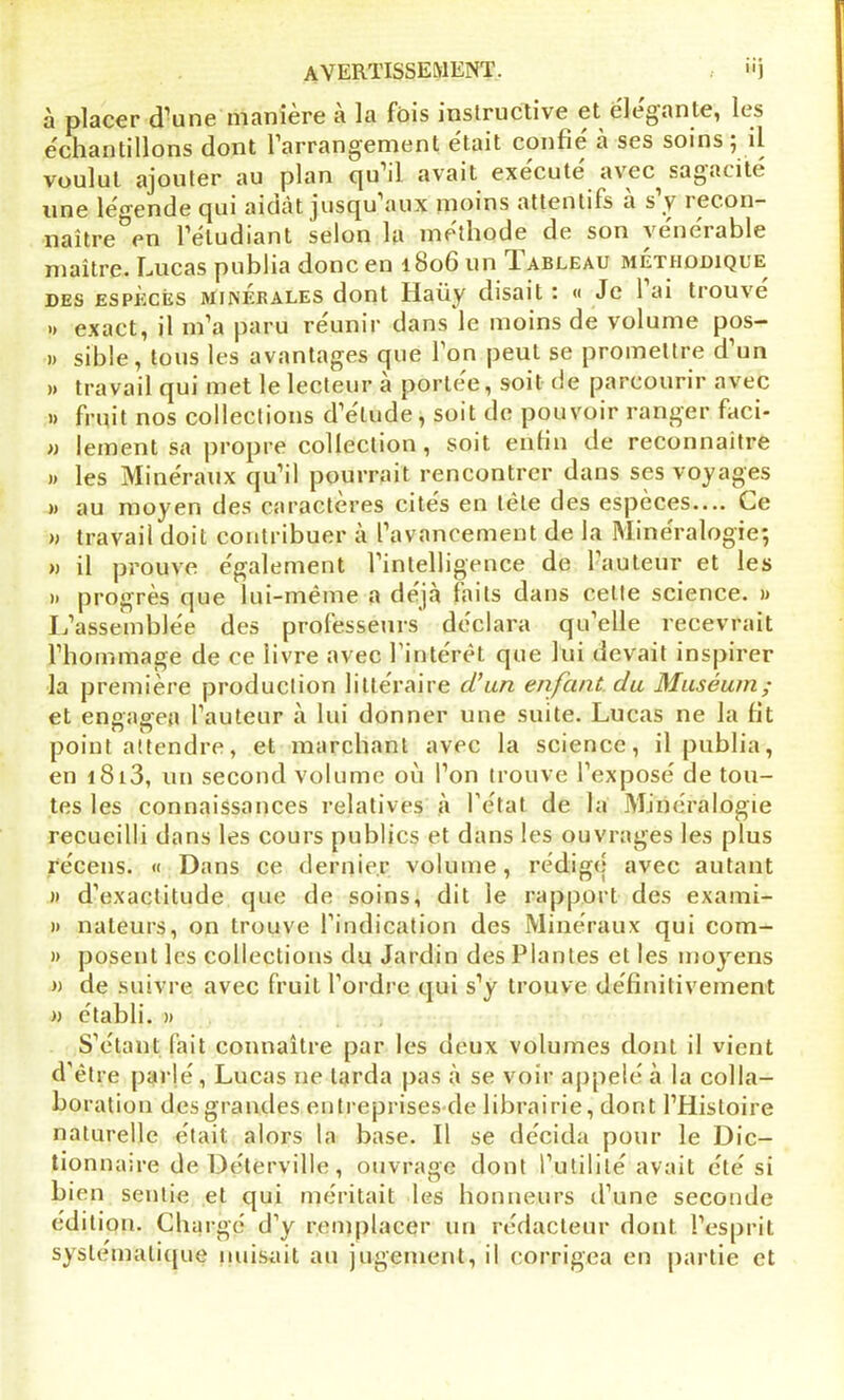 à placer d'une maniéré a la fois instructive et élégante, les échantillons dont l’arrangement était confié à ses soins ; il voulut ajouter au plan qu’il avait execute avec sagacité une légende qui aidat jusqui aux moins attentifs a s v îecon— naître en l’etudiant selon la méthode de son vénérable maître. Lucas publia donc en 1806 un Iableau méthodique des especès minérales dont Haüy disait : « Je 1 ai trouve » exact, il m’a paru réunir dans le moins de volume pos- )> sible, tous les avantages que l’on peut se promettre d’un » travail qui met le lecteur à portée, soit de parcourir avec » fruit nos collections d’étude, soit de pouvoir ranger faci- » jeinent sa propre collection, soit enfin de reconnaître » les Minéraux qu’il pourrait rencontrer dans ses voyages » au moyen des caractères cités en tète des espèces.... Ce » travail doit contribuer à l’avancement de la Minéralogie; » il prouve également l’intelligence de l’auteur et les » progrès que lui-même a déjà faits dans celte science. » L’assemblée des professeurs déclara qu’elle recevrait l’hommage de ce livre avec l'intérêt que lui devait inspirer la première production littéraire d’un enfant du Muséum; et engagea l’auteur à lui donner une suite. Lucas ne la fit point attendre, et marchant avec la science, il publia, en i8i3, un second volume où l’on trouve l’exposé de tou- tes les connaissances relatives à l’état de la Minéralogie recueilli dans les cours publics et dans les ouvrages les plus récens. « Dans ce dernier volume, rédigé avec autant » d’exactitude que de soins, dit le rapport des exami- » nateurs, on trouve l’indication des Minéraux qui com- » posent les collections du Jardin des Plantes et les moyens » de suivre avec fruit l’ordre qui s’y trouve définitivement » établi. » S’étant fait connaître par les deux volumes dont il vient d'être parlé, Lucas ne larda pas à se voir appelé à la colla- boration des grandes entreprises de librairie, dont l’Histoire naturelle était alors la base. Il se décida pour le Dic- tionnaire de Déterville, ouvrage dont l’utilité avait été si bien sentie et qui méritait les honneurs d’une seconde édition. Chargé d’y remplacer un rédacteur dont l’esprit systématique nuisait au jugement, il corrigea en partie et