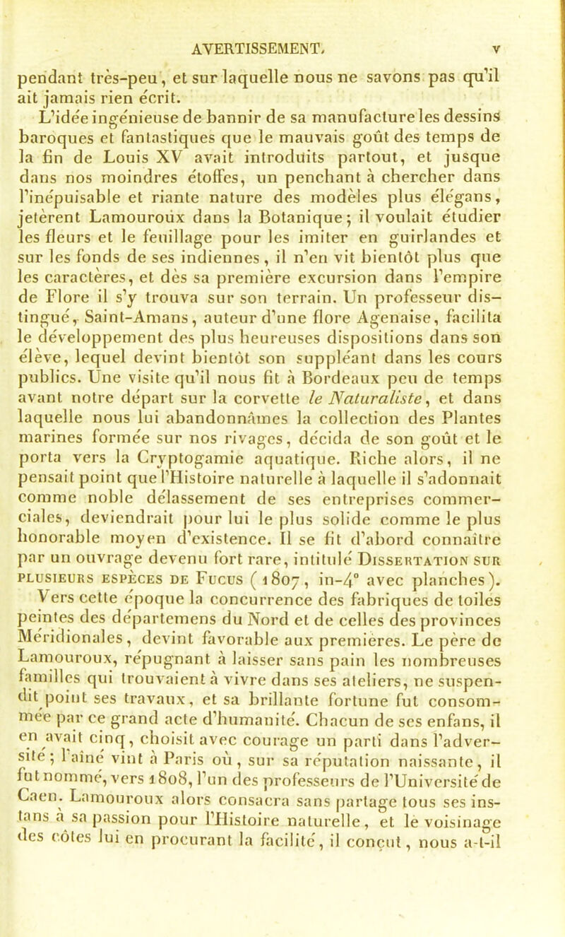 pendant très-peu , et sur laquelle nous ne savons pas qu’il ait jamais rien écrit. L’idée ingénieuse de bannir de sa manufacture les dessins baroques et fantastiques que le mauvais goût des temps de la fin de Louis XV avait introduits partout, et jusque dans nos moindres étoffes, lin penchant à chercher dans l’inépuisable et riante nature des modèles plus élégans, jetèrent Lamouroüx dans la Botanique; il voulait étudier les fleurs et le feuillage pour les imiter en guirlandes et sur les fonds de ses indiennes , il n’en vit bientôt plus que les caractères, et dès sa première excursion dans l’empire de Flore il s’y trouva sur son terrain. Un professeur dis- tingué, Saint-Amans, auteur d’une flore Agenaise, facilita le développement des plus heureuses dispositions dans son élève, lequel devint bientôt son suppléant dans les cours publics. Une visite qu’il nous fit «à Bordeaux peu de temps avant notre départ sur la corvette le Naturaliste, et dans laquelle nous lui abandonnâmes la collection des Plantes marines formée sur nos rivages, décida de son goût et le porta vers la Crvptogamie aquatique. Piiche alors, il ne pensait point que l’Histoire naturelle à laquelle il s’adonnait comme noble délassement de ses entreprises commer- ciales, deviendrait pour lui le plus solide comme le plus honorable moyen d’existence. Il se fit d’abord connaître par un ouvrage devenu fort rare, intitulé Dissertation sur plusieurs espèces de Fucus (1807, in-40 avec planches). \ers cette époque la concurrence des fabriques de toiles peintes des départemens du Nord et de celles des provinces Méridionales, devint favorable aux premières. Le père de Lamouroux, répugnant à laisser sans pain les nombreuses familles qui trouvaient à vivre dans ses ateliers, ne suspen- dit point ses travaux, et sa brillante fortune fut consom- mée par ce grand acte d’humanité. Chacun de scs enfans, il en avait cinq, choisit avec courage un parti dans l’adver- site ; 1 aîné vint a Paris où, sur sa réputation naissante, il fut nommé, vers 1808, l’un clés professeurs de l’Université de Caen. Lamouroux alors consacra sans partage tous ses ins- tans a sa passion pour l’Histoire naturelle, et le voisinage des côtes lui en procurant la facilité, il conçut, nous a-t-il