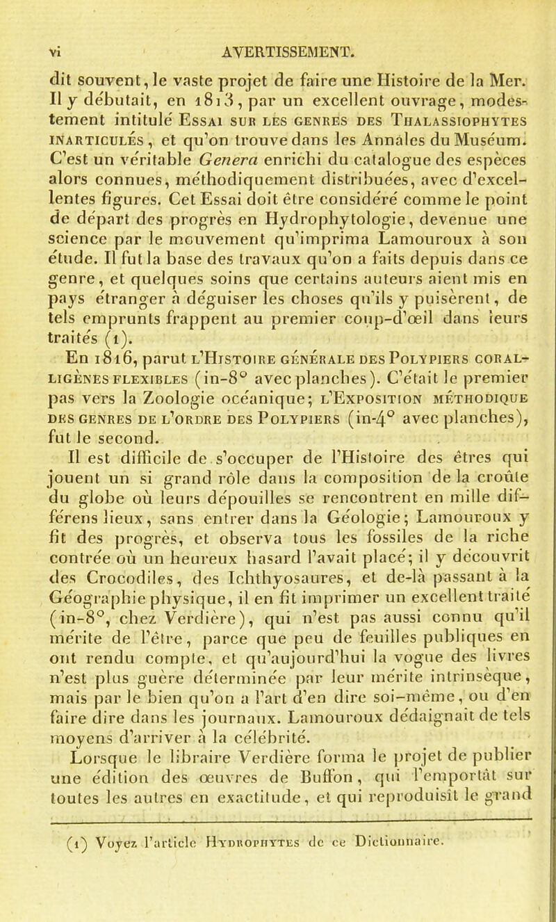 dit souvent, le vaste projet de faire une Histoire de la Mer. Il y débutait, en 1813 , par un excellent ouvrage, modes- tement intitule' Essai sur les genres des Thalassiophytes inarticulés, et qu’on trouve dans les Annales duMuse'um. C’est un véritable Généra enrichi du catalogue des espèces alors connues, méthodiquement distribue'es, avec d’excel- lentes figures. Cet Essai doit être considère' comme le point de départ des progrès en Hydrophytologie, devenue une science par le mouvement qu’imprima Lamouroux à son étude. Il fut la base des travaux qu’on a faits depuis dans ce genre, et quelques soins que certains auteurs aient mis en pays étranger «à déguiser les choses qu’ils y puisèrent, de tels emprunts frappent au premier conp-d’œil dans leurs traités (1). En 1816, parut l’Histoire générale des Polypiers coral- ligènes flexibles (in-8° avec planches ). C’était le premier pas vers la Zoologie océanique; l’Exposition méthodique des genres de l’ordre des Polypiers (in-4° avec planches), fut le second. Il est difficile de s’occuper de l’Histoire des êtres qui jouent un si grand rôle dans la composition de la croûte du globe où leurs dépouilles se rencontrent en mille dit— férens lieux, sans entrer dans la Géologie; Lamouroux y fît des progrès, et observa tous les fossiles de la riche contrée où un heureux hasard l’avait placé; il y découvrit des Crocodiles, des Ichthyosaures, et de-là passant a la Géographie physique, il en fît imprimer un excellent traité (in-8°, chez Verdière), qui n’est pas aussi connu qu’il mérite de l’être, parce que peu de feuilles publiques en ont rendu compte, et qu’aujourd’hui la vogue des livres n’est plus guère déterminée par leur mérite intrinsèque, mais par le bien qu’on a l’art d’en dire soi-même, ou d’en faire dire dans les journaux. Lamouroux dédaignait de tels moyens d’arriver à la célébrité. Lorsque le libraire Verdière forma le projet de publier une édition des oeuvres de Buffon, qui l’emportât sur toutes les autres en exactitude, et qui reproduisît le grand (1) Voyez l'article Hydkophytes île ce Dictionnaire.