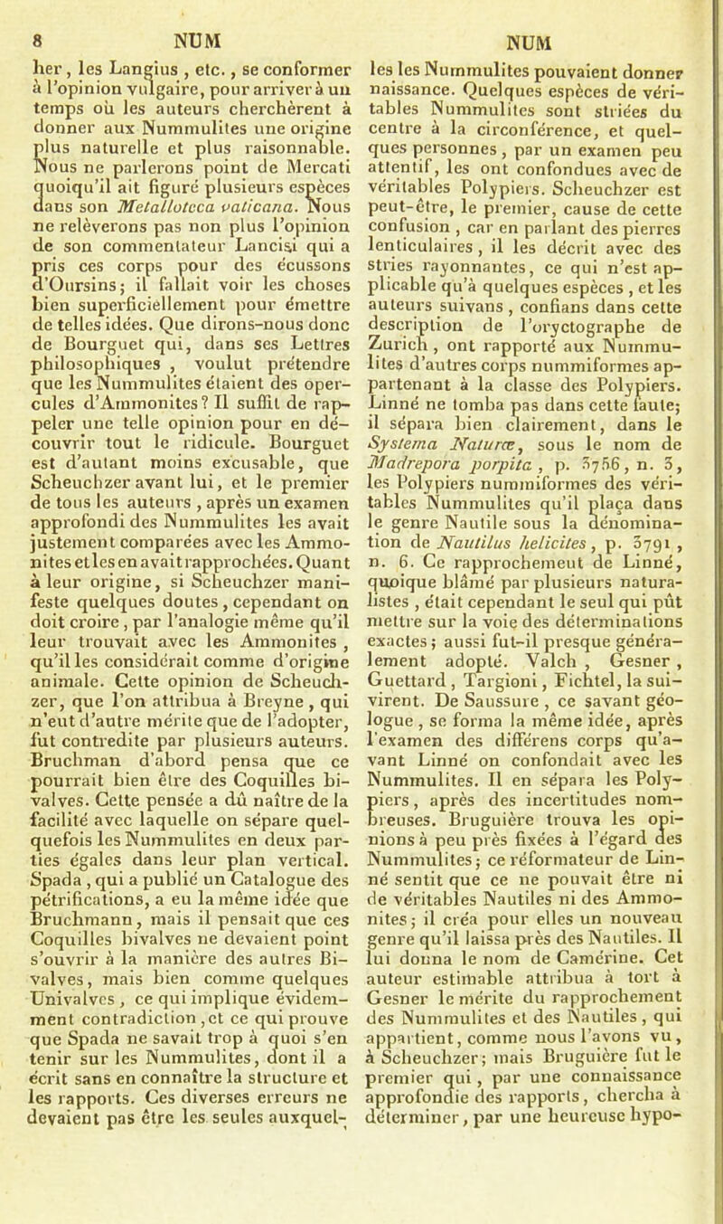 lier, les Languis , etc., se conformer à l’opinion vulgaire, pour arrivera un temps où les auteurs cherchèrent à donner aux Nummulites une origine plus naturelle et plus raisonnable. Nous ne parlerons point de Mercati quoiqu’il ait figure plusieurs espèces dans son Metallotcca valicana. Nous ne relèverons pas non plus l’opinion de son commentateur Lancisd qui a pris ces corps pour des écussons d’Oursins; il fallait voir les choses bien superficiellement pour émettre de telles idées. Que dirons-nous donc de Bourguet qui, dans ses Lettres philosophiques , voulut prétendre que les Nummulites étaient des oper- cules d’Ammonites ? Il suffit de rap- peler une telle opinion pour en dé- couvrir tout le ridicule. Bourguet est d’autant moins excusable, que Scheuchzeravant lui, et le premier de tous les auteurs , après un examen approfondi des Nummulites les avait justement comparées avec les Ammo- nites et les en avait rapprochées. Quant à leur origine, si Scheuchzer mani- feste quelques doutes , cependant on doit croire , par l’analogie même qu’il leur trouvait avec les Ammonites , qu’il les considérait comme d’origine animale. Cette opinion de Scheuch- zer, que l’on attribua à Breyne , qui n’eut d’autre mérite que de l’adopter, fut contredite par plusieurs auteurs. Bruchman d’abord pensa que ce pourrait bien être des Coquilles bi- valves. Cette pensée a dû naître de la facilité avec laquelle on sépare quel- quefois les Nummulites en deux par- ties égales dans leur plan vertical. Spada , qui a publié un Catalogue des pétrifications, a eu la même idée que Bruchmann, mais il pensait que ces Coquilles bivalves ne devaient point s’ouvrir à la manière des autres Bi- valves, mais bien comme quelques Univalvcs , ce qui implique évidem- ment contradiction ,et ce qui prouve que Spada ne savait trop à quoi s’en tenir sur les Nummulites, dont il a écrit sans en connaître la structure et les rapports. Ces diverses erreurs ne devaient pas être les seules auxquel- lesdes Nummulites pouvaient donner naissance. Quelques espèces de véri- tables Nummulites sont striées du centre à la circonférence, et quel- ques personnes , par un examen peu attentif, les ont confondues avec de véritables Polypiers. Scheuchzer est peut-être, le premier, cause de cette confusion , car en parlant des pierres lenticulaires , il les décrit avec des stries rayonnantes, ce qui n’est ap- plicable qu’à quelques espèces , et les auteurs suivans , confians dans cette description de l’oi'yctograpbe de Zurich , ont rapporté aux Nuinrnu- 1 >tes d’autres corps nummiformes ap- partenant à la classe des Polypiers. Linné ne tomba pas dans cette laule; il sépara bien clairement, dans le Systema Naturœ, sous le nom de Ma/irepora porpita , p. ?>756 , n. 3, les Polypiers nummiformes des véri- tables Nummulites qu’il plaça dans le genre Nautile sous la dénomina- tion de Naulilas lielicites, p. 0791 , n. 6. Ce rapprochement de Linné, quoique blâmé par plusieurs natura- listes , était cependant le seul qui pût mettre sur la voie des déterminations exactes; aussi fut-il presque généra- lement adopté. Valch , Gesner , Guettard , Targioni, Fichtel, la sui- virent. De Saussure , ce savant géo- logue , se forma la même idée, après l'examen des différens corps qu’a- vant Linné on confondait avec les Nummulites. Il en sépara les Poly- iers, après des incertitudes nom- reuses. Bruguière trouva les opi- nions à peu près fixées à l’égard aes Nummulites; ce réformateur de Lin- né sentit que ce 11e pouvait être ni de véritables Nautiles ni des Ammo- nites; il créa pour elles un nouveau genre qu’il laissa près des Nautiles. Il lui donna le nom de Camérine. Cet auteur estimable attribua à tort à Gesner le mérite du rapprochement des Nummulites et des Nautiles , qui appartient, comme nous l’avons vu, à Scheuchzer; mais Bruguière fut le premier qui, par une connaissance approfondie des rapports, chercha à déterminer, par une heureuse hypo-