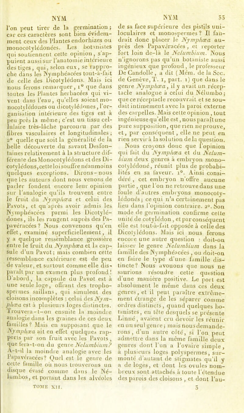 l’on peut tirer de la germination ; car ces caractères sont bien évidem- ment ceux des Plantes endorhizes ou monocotylédonées. Les botanistes qui soutiennent celte opinion, s’ap- puient aussi sur l’anatomie intérieure des tiges , qui, selon eux , se rappro- che dans les Nymphéacées tout-à-fait de celle des LJicotylédons. Mais ici nous ferons remarquer, i° que dans toutes les Plantes herbacées qui vi- vent dans l’eau, qu’elles soient mo- nocotylédones ou dicotylédones, l’or- ganisation intérieure des tiges est à peu près la même; c’est un tissu cel- lulaire très-lâche parcouru par des fibres vasculaires et longitudinales ; 2° quelle que soit la généralité de la belle découverte du savant Desfon- taines relativement à la structure dif- férente des Monocotylédons et des Di- cotylédons, cette loi souffre néanmoins quelques exceptions. Dirons-nous que les auteurs dont nous venons de parler fondent encore leur opinion sur l’analogie qu’ils trouvent entre le fruit du Nymphœa et celui des Pavots, et qu’après avoir admis les Nymphéacées parmi les Dicotylé- dones, ils les rangent auprès des Pa- pavérace'es ? Nous convenons qu’en effet, examiné superficiellement, il y a quelque ressemblance grossière entre le fruit du Nymphœa et la cap- sule d’un Pavot ; mais combien cette ressemblance extérieure est de peu de valeur, et surtout comme elle dis- paraît par un examen plus profond! D'abord, la capsule du Pavot est à une seule loge, offrant des tropho- sperines saillans, qui simulent des cloisons incomplètes ; celui des Nym- p/usa est à plusieurs loges distinctes. Trouvera -1-on ensuite la moindre analogie dans les graines de ces deux familles? Mais en supposant que le Nymphœa ait en effet quelques rap- ports par son fruit avec les Pavots , que fera-t-on du genre Nelumbium? A-t-il la moindre analogie avec les Papavéracées? Quel est le genre de cette famille ou nous trouverons un disque évasé comme dans le Né- lumbos, et portant dans les alvéoles tome XII. de sa face supérieure des pistils uni- loculaires et monospermes? Il fau- drait donc placer le Nymphœa au- près des Papavéracées, et reporter fort loin de-là le Nelumbium. Nous n’ignorons pas qu’un botaniste aussi ingénieux que profond, le professeur De Candolle , a dit ( Mém. de la Soc. de Genève, T. i, part. 1) que dans le genre Nymphœa, il y avait un récep- tacle analogue à celui du Nélumbo; que ce réceptacle recouvrait et se sou- dait intimement avec la paroi externe des carpelles. Mais cette opinion , tout ingénieuse qu’elle est, nous paraît une pure supposition, que rien neprouve, et, par conséquent, elle ne peut en rien servira lasolutiou delà question. Nous croyons donc que l’opinion qui fait du Nymphœa et du Nelum- biu/n deux genres à embryon inono- cotylédoné, réunit plus de probabi- lités en sa faveur. i°. Ainsi consi- déré , cet embryon n’offre aucune partie , que l’on ne retrouve dans une foule d’autres embryons monocoly- lédonés; ce qui n’a certainement pas lieu dans l’opinion contraire. a°. Son mode de germination confirme cette unité de cotylédon , etparconséquent elle est tout-à-fait opposée à celle des Dicotylédons. Mais ici nous ferons encore une autre question : doit-on laisser le genre Nelumbium dans la famille des Nymphéacées , ou doit-on en faire le type d’une famille dis- tincte? Nous avouons que nous ne saurions résoudre cette question d’une manière positive. Le port est absolument le même dans ces deux genres, et il peut paraître extrême- ment étrange de les séparer comme ordres distincts, quand quelques bo- tanistes, en tête desquels se présente Linné, avaient cru devoir les réunir en un seul genre ; mais nous demande- rons , d’un autre côté, si l’on peut admettre dans la même famille deux genres dont l’un a l’ovaire simple, à plusieurs loges polyspermes, sur- monté d’autant de stigmates qu’il y a de loges, et dont les ovules nom- breux sont attachés à toute l’étendue des parois des cloisons , et dont l’au- o