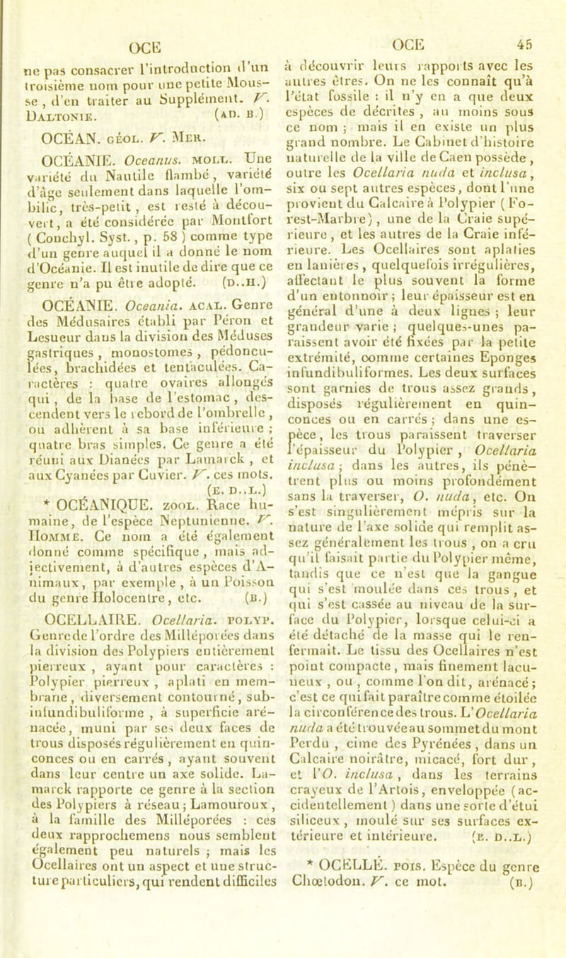 OC 15 ne pas consacrer l'introduction il un iroisième nom pour une petite Mous- se , d’en traiter au Supplément. V. DALTON!K. On- B ) OCÉAN. GÉOL. V. Mek. OCÉANIE. Oceanus. mole. Une variété du Nautile flambe, variété d’âge seulement dans laquelle l’om- bilic, très-petit , est resté à décou- vert, a été considérée par Montfort ( Conchyl. Syst., p. 58 ) comme type d’un genre auquel il a donné le nom d’Océanie. Il est inutile de dire que ce genre n’a pu être adopté. (d..h.) OCÉANIE. Oceania. acal. Genre des Médusaires établi par Péron et Lesueur dans la division des Méduses gastriques , monostomes , pédoncu- lées, brachidées et tentaculées. Ca- ractères : quatre ovaires allongés qui , de la base de l’estomac , des- cendent vers le i ebord de l’ombrelle , ou adhèrent à sa base inférieure ; quatre bras simples. Ce genre a été réuni aux Dianées par Lamarck , et aux Cyanées par Cuvier. V. ces mots. (e. d..l.) * OCÉANIQUE, zool. Race hu- maine, de l’espèce Neptunienne. P'. Homme. Ce nom a été également donné comme spécifique, mais ad- jectivement, à d’autres espèces d’A- nimaux, par exemple , à un Poisson du genre Ilolocentre, etc. (b.) OCELLAIRE. Ocellaria. folyf. Genrcde l’ordre des Milléporées dans la division des Polypiers entièrement pierreux , ayant pour caractères : Polypier pierreux , aplati en mem- brane, diversement contourné, sub- inlundibulil'orinc , à superficie aré- uacée, muni par ses deux faces de trous disposés régulièrement en quin- conces ou en carrés, ayant souvent dans leur centre un axe solide. La- marck rapporte ce genre à la section des Polypiers à réseau ; Lamouroux , à la famille des Milléporées : ces deux rapprochemens nous semblent également peu naturels ; mais les ücellaires ont un aspect et une struc- ture particuliers, qui rendent difficiles OCE 45 à découvrir leurs rapports avec les autres êtres. On ne les connaît qu’à l’état fossile : il n’y en a que deux espèces de décrites , au moins sous ce nom ; mais il en existe un plus grand nombre. Le Cabinet d’bistoire naturelle de la ville de Caen possède , outre les Ocellaria nu (la et inc/usa, six ou sept autres espèces, dont l’une provient du Calcaire à Polypier ( Fo- rest-Marbre), une de la Craie supé- rieure , et les autres de la Craie infé- rieure. Les Ocellaires sont aplaties eu lanières , quelquefois irrégulières, all’ectant le plus souvent la forme d’un entonnoir ; leur épaisseur est en général d’une à deux lignes ; leur grandeur varie j quelques-unes pa- raissent avoir été fixées par la petite extrémité, oomme certaines Eponges infundibuliformes. Les deux surfaces sont garnies de trous assez grands, disposés régulièrement en quin- conces ou en carrés ; dans une es- Fèce, les trous paraissent traverser épaisseur du Polypier , Ocellaria inclusa ; dans les autres, ils pénè- trent plus ou moins profondément sans la traverser, O. nucla, etc. On s’est singulièrement mépris sur la nature de l’axe solide qui remplit as- sez généralement les trous , on a cru qu’il faisait partie du Polypier même, tandis que ce n’est que la gangue qui s’est moulée dans ces trous , et qui s’est cassée au niveau de la sur- face du Polypier, lorsque celui-ci a été détaché de la masse qui le ren- fermait. Le tissu des Ocellaires n’est point compacte, mais finement lac.u- ueux , ou , comme l’on dit, arénacé; c’est ce quifail paraître comme étoilée la circonférenceiles trous. L'Ocellaria nucla a été trouvée au sommet du mont Perdu , cime des Pyrénées , dans un Calcaire noirâtre, micacé, fort dur, et l'O. inclusa, dans les terrains crayeux de l’Artois, enveloppée (ac- cidentellement ) dans une sorte d’étui siliceux, moulé sur ses surfaces ex- térieure et intérieure. (e. d..l.) * OCELLÉ, fois. Espèce du genre Choetodou. V. ce mot. (b.)