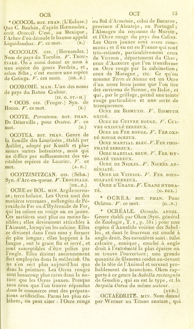 OCR * OCOCOL. bot. phAN. (L’Ecluse.) Que C. Bauhin, d’après Hernandez , écrit Ococull. C’est, au Mexique , l’Arbre d'où découle le baume appelé Liquidambar. P. ce mot. (b.) OCOCOLIN. ois. (Hernandez.) Nom de pays du Tocolin. P. Trou- riALE. On a aussi donné ce nom à une espèce du genre Perdrix, et, selon Séba , c’est encore une espèce de Cotinga. V. ces mots. (dr..z.) OCOROME. mam. L’un des noms de pays du Raton Crabier. (is. G. ST.-H.) * OCOS. ois. (Froger.) Syn. de Hocco. V. ce mot. (b.) OCOTE. Poros/ema. bot. fhan. De Déterville, pour Ocutea. V. ce mot. (b.) OCOTEA. bot. phan. Genre de la famille des Laurinées , établi par Aublet, adopté par Kunth et plu- sieurs autres botanistes, mais qui ne diffère pas suffisamment des vé- ritables espèces de Laurier. P. ce mot. (a. h.) OCOTZINITZCAN. ois. (Séba.) Syn. d’Arc-en-queue. /^.Troufiale. (DR..Z.) OCRE ou BOL. min. Argile ocreu- se ; terre bolaire. Les Ocres sont des matières terreuses , mélangées de Pé- roxidede Fer ou d’Hydroxide de Fer, qui les colore en rouge ou en jaune. Ces matières sont plus ou moins fu- sibles ; elles deviennent attirables à l’Aimant, lorsqu’on les calcine. Elles se divisent dans l’eau sans y former de pâte longue ; elles happent à la langue , ont le grain fin et serré, et sont susceptibles d’être polies par l’ongle. Elles étaient anciennement fort employées dans la médecinfe. On ne s’eu sert plus aujourd’hui que dans la peinture. Les Ocres rouges sont beaucoup plus rares dans la na- ture que les Ocres jaunes. Presque tous ceux que l’on trouve répandus dans le commerce sont des prépara- tions artificielles. Parmi les plus cé- lèbres, on peut citer : l’Ocre rouge OCT 53 ou Bol d’Arménie, celui de Bucaros , province d’Alentejo, en Portugal ; l’Almagro du royaume de Murcie , et l’Ocre rouge du pays des Cafres. Les Ocres jaunes sont assez com- muns ; et il en est en France qui sont très-estimés, particulièrement ceux de Vicrzon , département du Cher; ceux d’Auxerre que l’on transforme en Ocre rouge par la calcination; ceux de Moragne , etc. Ce qu’on nomme Terre de Sienne est un Ocre d’un assez beau jaune que l’on tire des environs de Sienne, en Italie , et qui, par le grillage, prend une teinte rouge particulière et une sorte de transparence. Ocre de Bismuth. V. Bismuth oxidé. Ocre de Cuivre rouge. P. Cui- vre oxidulé terreux. Ocre de Fer rouge. P. Fer oxi- dé ROUGE OCREUX. Ocre martial bleu./^.Fer phos- phaté TERREUX. Ocre martial brun. P. Fer hy- draté TERREUX. Ocre de Nickel. P. Nickel ar- séniaté. Ocre de Vitriol. P. Fer sous- SULFATÉ TERREUX. Ocre d’Urane. P. Urane hydra- té. (g. DEL.) * O CREA. BOT. PIIAN. Pour Oclirea. P. ce mot. (g..N.) * OCRÉALE. Ocrcale. annel. Genre établi par Okcn (Syst. général de Zoologie, T. i, p. 58i ) pour une espèce d’Annelide voisine des Sabel- les, et dont le fourreau est coudé à angle droit. Ses caractères sont : tube calcaire , conique , courbé à angle droit à l’extrémité la plus épaisse ou se trouve l’ouverture ; une grande uantilé de filamens roides au-devant e la tête de l’Animal et servant pro- bablement de branchies. Oken rap- porte à ce genre la Sabelta rectangula île Gmelin, qui en est le type, et la .Se/pula ücrea du même auteur. (aud.) OCTAÉDRITE. min. Nom donné par Werner au Titane anatase, qui