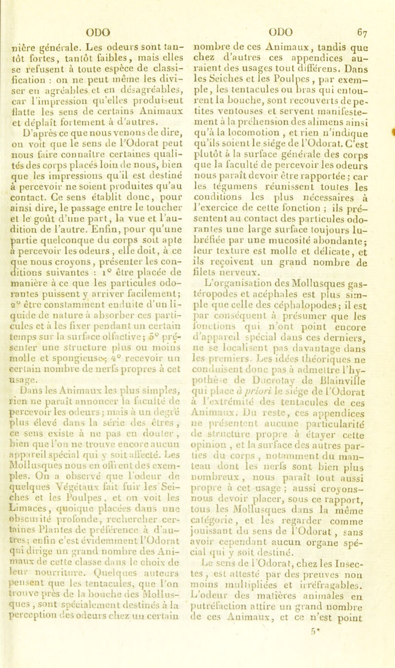 niêre générale. Les odeurs sont lau- tôt fortes, tantôt faibles, mais elles se refusent à toute espèce de classi- fication : on ne peut même les divi- ser eti agréables et en désagréables, car l’impression qu’elles produisent flatte les sens de certains Animaux et déplaît fortement à d’autres. D’après ce que nous venons de dire, on voit que le sens de l’Odorat peut nous faire connaître certaines quali- tés des corps placés loin de nous, bien que les impressions qu'il est destiné à percevoir ne soient produites qu’au contact. Ce sens établit donc, pour ainsi dire, le passage entre le toucher et le goût d’une part, la vue et l’au- dition de l’autre. Enfin, pour qu’une partie quelconque du corps soit apte à percevoir les odeurs , elle doit, à ce ue nous croyons, présenter les con- fiions suivantes : i° être placée de manière à ce que les particules odo- rantes puissent y arriver facilement; 2° être constamment enduite d’un li- quide de nature à absorber ces parti- cules et à les fixer pendant un certain temps sur la surface olfactive; 5° pré- senter une structure plus ou moins molle et spongieuse-; 4° recevoir un certain nombre de nerfs propres à cet usage. Dans les Animaux les plus simples, rien ue paraît annoncer la faculté de percevoir les odeurs ; mais à un degré plus élevé dans la série des êtres , ce sens existe à ne pas en douter, bien que l’on ne trouve encore aucun appareil spécial qui y soit affecté. Les Mollusques nous en ofli ent des exem- ples. On a observé que l’odeur de quelques Végétaux fait fuir les Sei- ches et les Poulpes, et on voit les Limaces, quoique placées dans une obscurité profonde, rechercher cer- taines Plantes de préférence à d’au- tres; enfin c’est évidemment l’Odorat qui dirige un grand nombre des Ani- maux de cette classe dans le choix de leur nourriture. Quelques auteurs pensent que les tentacules, que l’on trouve près de la bouche des Mollus- ques , sont spécialement destinés à la perception des odeurs chez un certain nombre de ces Animaux, tandis que chez d’autres ces appendices au- raient des usages tout différons. Dans les Seiches et les Poulpes , par exem- ple, les tentacules ou bras qui entou- rent la bouche, sont recouverts de pe- tites ventouses et servent manifeste- ment à la préhension desalimens ainsi qu’à la locomotion , et rien n’indique qu’ils soient le siège de l’Odorat. C’est plutôt à la surface générale des corps que la faculté de percevoir les odeurs nous paraît devoir être rapportée ; car les tégumens réunissent toutes les conditions les plus nécessaires à l’exercice de cette fonction ; ils pré- sentent au contact des particules odo- rantes une large surface toujours lu- bréfiée par une mucosité abondante; leur texture est molle et délicate, et ils reçoivent un grand nombre de filets nerveux. L’organisation des Mollusques gas- téropodes et acéphales est plus sim- ple que celle des céphalopodes; il est par conséquent à présumer que les fonctions qui n’ont point encore d’appareil spécial dans ces derniers, 11e se localisent pas davantage dans les premiers. Les idées théoriques ne conduisent donc pas à admettre l’hy- pothèse de Ducrotay de blainville qui place à priori le siège de l’Odorat à l'extrémité des tentacules de ces Animaux. Du reste, ces appendices ne présentent aucune particularité de structure propre à étayer celte opinion , et la surface des autres par- ties du corps , notamment du man- teau dont les nerfs sont bien plus nombreux, nous paraît tout aussi propre à cet usage ; aussi croyons- nous devoir placer, sous ce rapport, tous les Mollusques dans la même catégorie, et les regarder comme jouissant du sens de l’Odorat, sans avoir cependant aucun organe spé- cial qui y soit destiné. Le sens de l’Odorat, chez les Insec- tes , est attesté par des preuves non moins multipliées et irréfragables. L’odeur des matières animales en putréfaction attire un grand nombre de ces Animaux, et ce n’est point