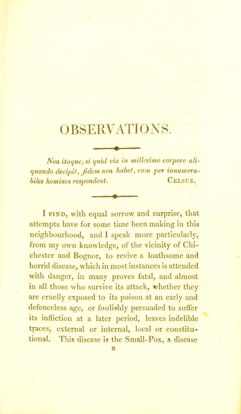 OBSERVATIONS. • Non itaque, si quid vix in millesimo corporc ali- quando decipit, /idem non liabct, cum per innutnera- biles homines respondeat. Celsus. ♦ ■— I find, with equal sorrow and surprise, that attempts have for some time been making in this neighbourhood, and I speak more particularly, from my own knowledge, of the vicinity of Chi- chester and Bognor, to revive a loathsome and horrid disease, which in most instances is attended with danger, in many proves fatal, and almost in all those who survive its attack, whether they are cruelly exposed to its poison at an early and defenceless age, or foolishly persuaded to suffer its infliction at a later period, leaves indelible traces, external or internal, local or constitu- tional. This disease is the Small-Pox, a disease B