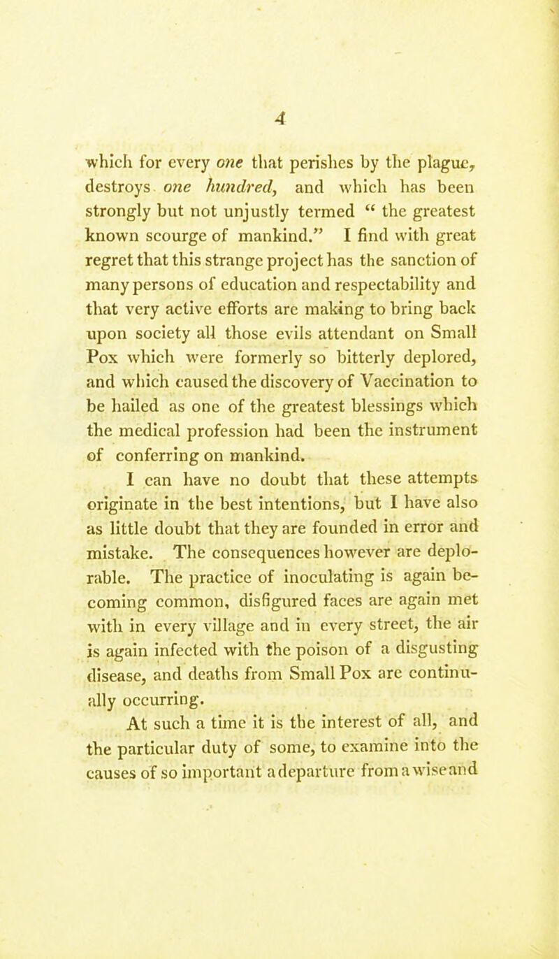 which for every one that perishes by the plague, destroys one hundred, and which has been strongly but not unjustly termed “ the greatest known scourge of mankind.” I find with great regret that this strange project has the sanction of many persons of education and respectability and that very active efforts are making to bring back upon society all those evils attendant on Small Pox which were formerly so bitterly deplored, and which caused the discovery of Vaccination to be hailed as one of the greatest blessings which the medical profession had been the instrument of conferring on mankind. I can have no doubt that these attempts originate in the best intentions, but I have also as little doubt that they are founded in error and mistake. The consequences however are deplo- rable. The practice of inoculating is again be- coming common, disfigured faces are again met with in every village and in every street, the air is again infected with the poison of a disgusting disease, and deaths from Small Pox are continu- ally occurring. At such a time it is the interest of all, and the particular duty of some, to examine into the causes of so important adeparture from a wise and