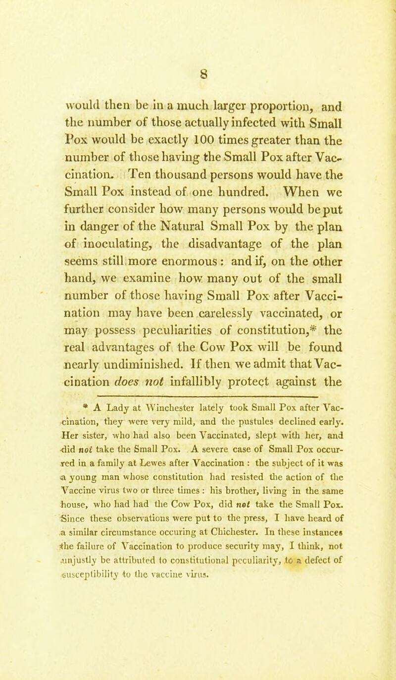 would then be in a much larger proportion, and the number of those actually infected with Small Pox would be exactly 100 times greater than the number of those having the Small Pox after Vac- cination. Ten thousand persons would have the Small Pox instead of one hundred. When we further consider how many persons would be put in danger of the Natural Small Pox by the plan of inoculating, the disadvantage of the plan seems still more enormous: and if, on the other hand, we examine how many out of the small number of those having Small Pox after Vacci- nation may have been carelessly vaccinated, or may possess peculiarities of constitution,* the real advantages of the Cow Pox will be found nearly undiminished. If then we admit that Vac- cination does not infallibly protect against the * A Lady at AA'inchester lately took Small Pox after Vac- -cination, they were very mild, and the pustules declined early. Her sister, who had also been Vaccinated, slept with her, and xlid not take the Small Pox. A severe case of Small Pox occur- red in a family at Lewes after Vaccination : the subject of it was a young man whose constitution had resisted the action of the Vaccine virus two or three times : his brother, living in the same house, who had had the Cow Pox, did net take the Small Pox. Since these observations were put to the press, I have heard of a similar circumstance occuring at Chichester. In these instances the failure of A'accination to produce security may, I think, not .unjustly be attributed to constitutional peculiarity, to a defect of ■susceptibility to the vaccine virus.