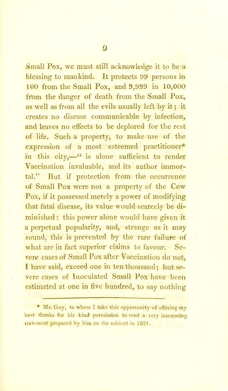 Small Pox, we must still acknowledge it to be a blessing to mankind. It protects 99 persons in 100 from the Small Pox, and 9,999 in 10,000 from the danger of death from the Small Pox, as well as from all the evils usually left by it; it creates no disease communicable by infection, and leaves no effects to be deplored for the rest of life. Such a property, to make use of the expression of a most esteemed practitioner* in this city,—“ is alone sufficient to render Vaccination invaluable, and its author immor- tal.” But if protection from the occurrence of Small Pox were not a property of the Cow Pox, if it possessed merely a power of modifying that fatal disease, its value would scarcely be di- minished : this power alone would have given it a perpetual popularity, and, strange as it may sound, this is prevented by the rare failure of what are in fact superior claims to favour. Se- vere cases of Small Pox after Vaccination do not, I have said, exceed one in ten thousand; but se- vere cases of Inoculated Small Pox have been estimated at one in five hundred, to say nothing * Mr. Guy, to whom I take this opportunity of offering my best thanks for his kind permission to read a very interesting statement prepared by him on the subiect in 1821.