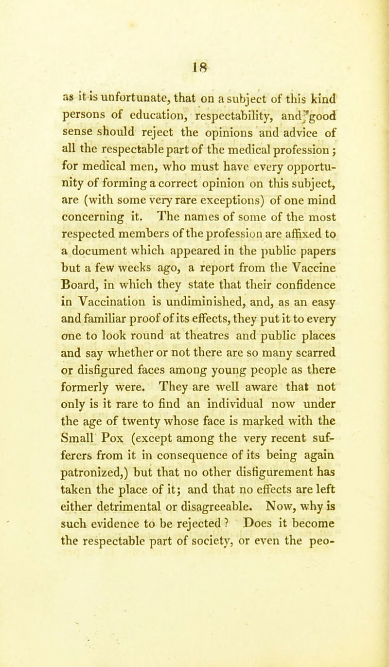 as it is unfortunate, that on a subject of this kind persons of education, respectability, andj'good sense should reject the opinions and advice of all the respectable part of the medical profession ; for medical men, who must have every opportu- nity of forming a correct opinion on this subject, are (with some very rare exceptions) of one mind concerning it. The names of some of the most respected members of the profession are affixed to a document which appeared in the public papers but a few weeks ago, a report from the Vaccine Board, in which they state that their confidence in Vaccination is undiminished, and, as an easy and familiar proof of its effects, they put it to every one to look round at theatres and public places and say whether or not there are so many scarred or disfigured faces among young people as there formerly were. They are well aware that not only is it rare to find an individual now under the age of twenty whose face is marked with the Small Pox (except among the very recent suf- ferers from it in consequence of its being again patronized,) but that no other disfigurement has taken the place of it; and that no effects are left either detrimental or disagreeable. Now, why is such evidence to be rejected ? Does it become the respectable part of society, or even the peo-