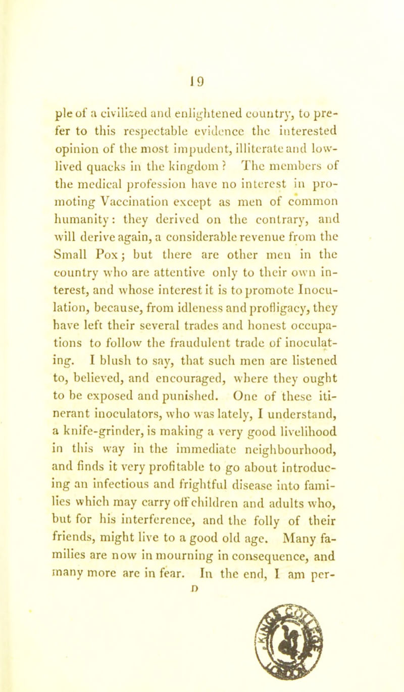 pie of a civilised and enlightened country, to pre- fer to this respectable evidence the interested opinion of the most impudent, illiterate and low- lived quacks in the kingdom ? The members of the medical profession have no interest in pro- moting Vaccination except as men of common humanity: they derived on the contrary, and will derive again, a considerable revenue from the Small Pox; but there are other men in the country who are attentive only to their own in- terest, and w'hose interest it is to promote Inocu- lation, because, from idleness and profligacy, they have left their several trades and honest occupa- tions to follow the fraudulent trade of inoculat- ing. I blush to say, that such men are listened to, believed, and encouraged, where they ought to be exposed and punished. One of these iti- nerant inoculators, who was lately, I understand, a knife-grinder, is making a very good livelihood in this way in the immediate neighbourhood, and finds it very profitable to go about introduc- ing an infectious and frightful disease into fami- lies which may carry off children and adults who, but for his interference, and the folly of their friends, might live to a good old age. Many fa- milies are now in mourning in consequence, and many more arc in fear. In the end, I am per-