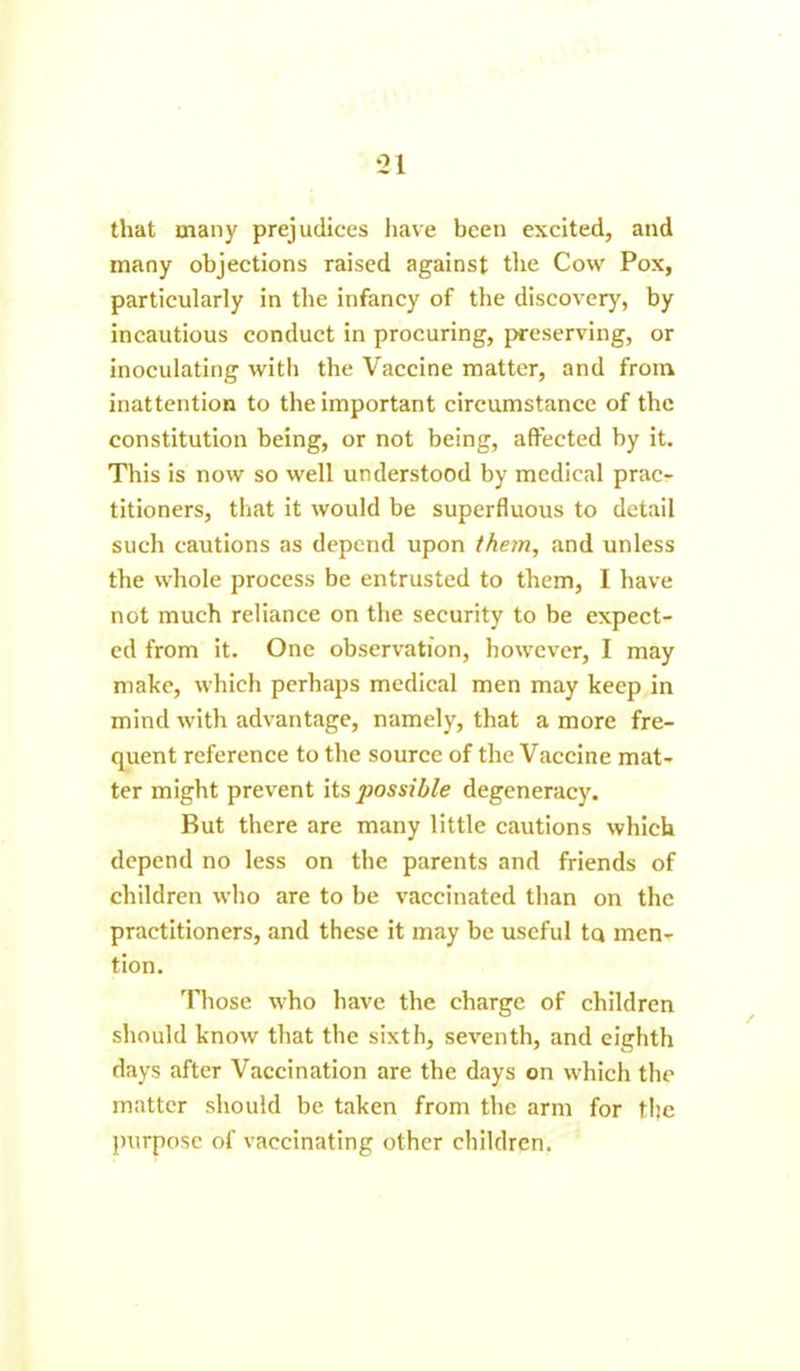 that many prejudices have been excited, and many objections raised against the Cow Pox, particularly in the infancy of the discovery, by incautious conduct in procuring, preserving, or inoculating with the Vaccine matter, and from inattention to the important circumstance of the constitution being, or not being, affected by it. This is now so well understood by medical prac- titioners, that it would be superfluous to detail such cautions as depend upon them, and unless the whole process be entrusted to them, I have not much reliance on the security to be expect- ed from it. One observation, however, I may make, which perhaps medical men may keep in mind with advantage, namely, that a more fre- quent reference to the source of the Vaccine mat- ter might prevent its 2^ossible degeneracy. But there are many little cautions which depend no less on the parents and friends of children who are to be vaccinated than on the practitioners, and these it may be useful tq men- tion. Those who have the charge of children should know that the sixth, seventh, and eighth days after Vaccination are the days on which the matter should be taken from the arm for the purpose of vaccinating other children.