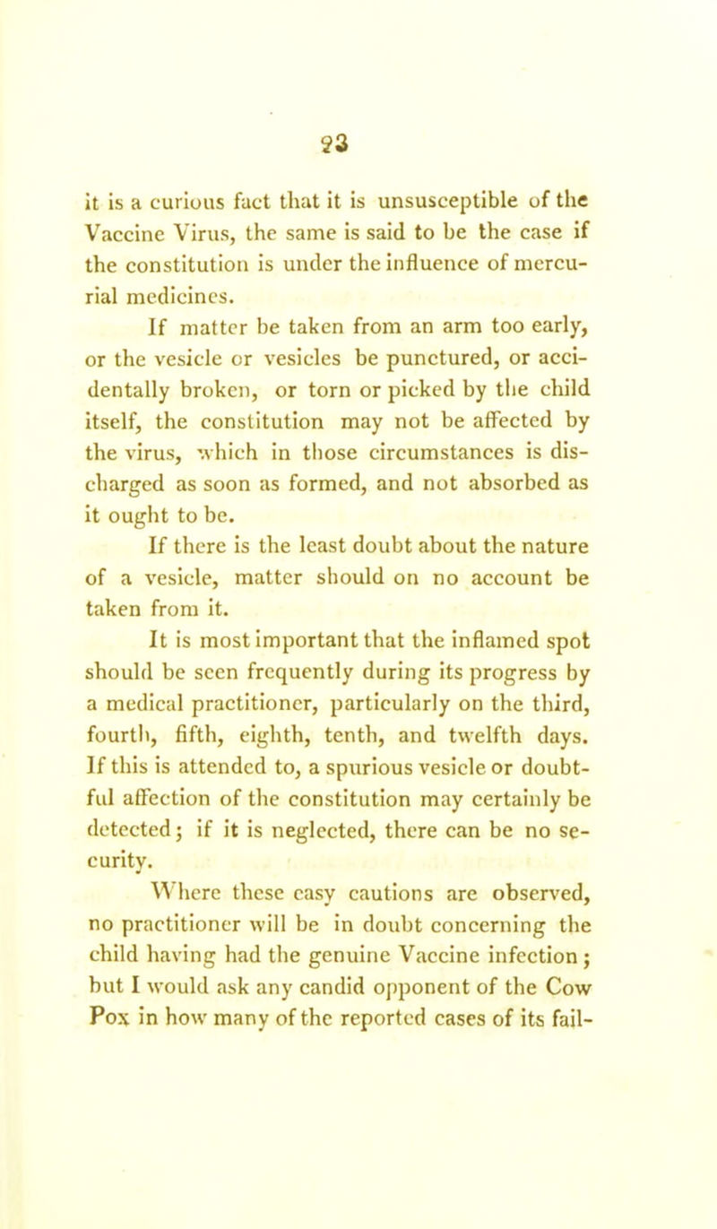 it is a curious fact that it is unsusceptible of the Vaccine Virus, the same is said to be the case if the constitution is under the influence of mercu- rial medicines. If matter be taken from an arm too early, or the vesicle or vesicles be punctured, or acci- dentally broken, or torn or picked by the child itself, the constitution may not be affected by the virus, which in those circumstances is dis- charged as soon as formed, and not absorbed as it ought to be. If there is the least doubt about the nature of a vesicle, matter should on no account be taken from it. It is most important that the inflamed spot should be seen frequently during its progress by a medical practitioner, particularly on the third, fourth, fifth, eighth, tenth, and twelfth days. If this is attended to, a spurious vesicle or doubt- ful affection of the constitution may certainly be detected; if it is neglected, there can be no se- curity. J Where these easy cautions are observed, no practitioner will be in doubt concerning the child having had the genuine Vaccine infection ; but I would ask any candid opponent of the Cow Pox in how many of the reported cases of its fail-