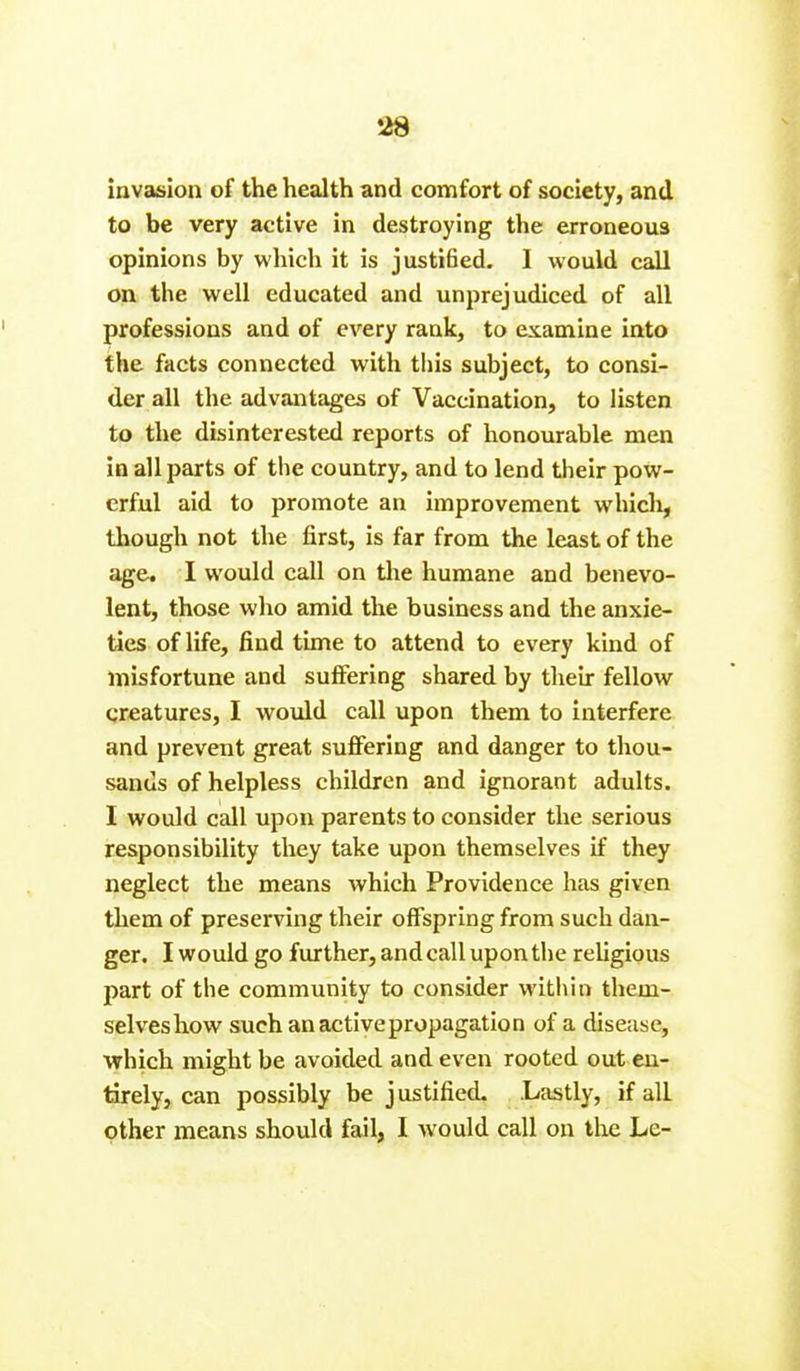 invasion of the health and comfort of society, and to be very active in destroying the erroneous opinions by which it is justified. I would call on the well educated and unprejudiced of all professions and of every rank, to examine into the facts connected with this subject, to consi- der all the advantages of Vaccination, to listen to the disinterested reports of honourable men in all parts of the country, and to lend their pow- erful aid to promote an improvement which, though not the first, is far from the least of the age. I would call on the humane and benevo- lent, those who amid the business and the anxie- ties of life, find time to attend to every kind of misfortune and suffering shared by their fellow creatures, I would call upon them to interfere and prevent great suffering and danger to thou- sands of helpless children and ignorant adults. I would call upon parents to consider the serious responsibility they take upon themselves if they neglect the means which Providence has given them of preserving their offspring from such dan- ger. I would go further, and call upon the religious part of the community to consider within them- selves how such an active propagation of a disease, which might be avoided and even rooted out en- tirely, can possibly be justified. .Lastly, if all other means should fail, I would call on the Lc-