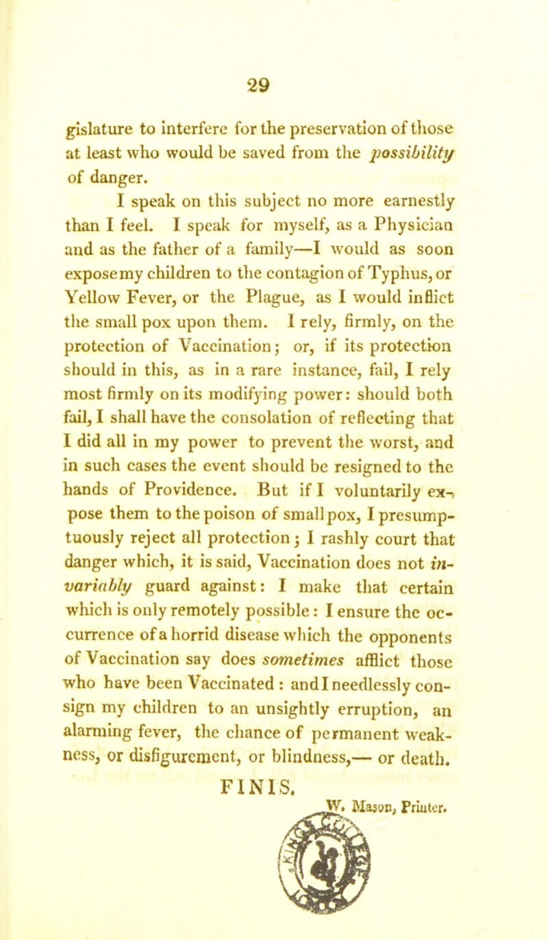 gislature to interfere for the preservation of those at least who would be saved from the possibility of danger. I speak on this subject no more earnestly than I feel. I speak for myself, as a Physician and as the father of a family—I wrould as soon exposemy children to the contagion of Typhus, or Yellow Fever, or the Plague, as I would inflict the small pox upon them. I rely, firmly, on the protection of Vaccination; or, if its protection should in this, as in a rare instance, fail, I rely most firmly on its modifying power: should both fail, I shall have the consolation of reflecting that I did all in my power to prevent the worst, and in such cases the event should be resigned to the hands of Providence. But if I voluntarily ex-> pose them to the poison of smallpox, I presump- tuously reject all protection; I rashly court that danger which, it is said, Vaccination does not in- variably guard against: I make that certain which is only remotely possible: I ensure the oc- currence of a horrid disease which the opponents of Vaccination say does sometimes afflict those who have been Vaccinated : and I needlessly con- sign my children to an unsightly erruption, an alarming fever, the chance of permanent weak- ness, or disfigurement, or blindness,— or death. FINIS,