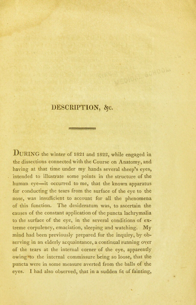 DESCRIPTION, §c. During the winter of 1821 and 1822, while engaged in the dissections connected with the Course on Anatomy, and having at that time under my hands several sheep's eyes, intended to illustrate some points in the structure of the human eye—it occurred to me, that the known apparatus for conducting the tears from the surface of the eye to the nose, was insufficient to account for all the phenomena of this function. The desideratum was, to ascertain the causes of the constant application of the puncta lachrymalia to the surface of the eye, in the several conditions of ex- treme corpulency, emaciation, sleeping and watching. My mind had been previously prepared for the inquiry, by ob- serving in an elderly acquaintance, a continual running over of the tears at the internal corner of the eye, apparently owing -to the internal commissure being so loose, that the puncta were in some measure averted from the balls of the