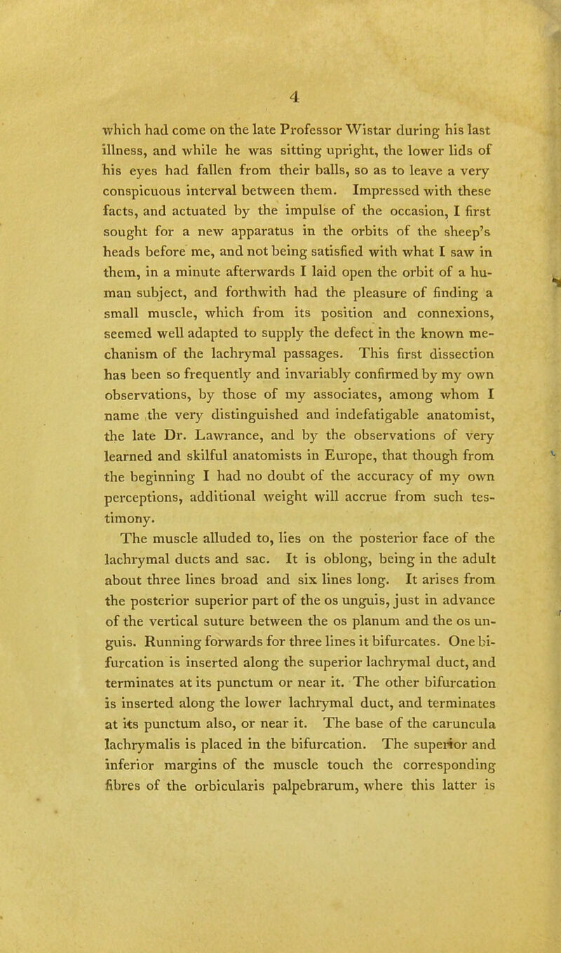 i which had come on the late Professor Wistar during his last illness, and while he was sitting upright, the lower lids of his eyes had fallen from their balls, so as to leave a very- conspicuous interval between them. Impressed with these facts, and actuated by the impulse of the occasion, I first sought for a new apparatus in the orbits of the sheep's heads before me, and not being satisfied with what I saw in them, in a minute afterwards I laid open the orbit of a hu- man subject, and forthwith had the pleasure of finding a small muscle, which from its position and connexions, seemed well adapted to supply the defect in the known me- chanism of the lachrymal passages. This first dissection has been so frequently and invariably confirmed by my own observations, by those of my associates, among whom I name the very distinguished and indefatigable anatomist, the late Dr. Lawrance, and by the observations of very learned and skilful anatomists in Europe, that though from the beginning I had no doubt of the accuracy of my own perceptions, additional weight will accrue from such tes- timony. The muscle alluded to, lies on the posterior face of the lachrymal ducts and sac. It is oblong, being in the adult about three lines broad and six lines long. It arises from the posterior superior part of the os unguis, just in advance of the vertical suture between the os planum and the os un- guis. Running forwards for three lines it bifurcates. One bi- furcation is inserted along the superior lachrymal duct, and terminates at its punctum or near it. The other bifurcation is inserted along the lower lachiymal duct, and terminates at its punctum also, or near it. The base of the caruncula lachrymalis is placed in the bifurcation. The superior and inferior margins of the muscle touch the corresponding fibres of the orbicularis palpebrarum, where this latter is