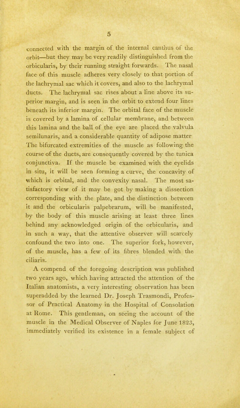 connected with the margin of the internal canthus of the orbit—but they may be very readily distinguished from the orbicularis, by their running straight forwards. The nasal face of this muscle adheres very closely to that portion of the lachrymal sac which it covers, and also to the lachrymal ducts. The lachrymal sac rises about a line above its su- perior margin, and is seen in the orbit to extend four lines beneath its inferior margin. The orbital face of the muscle is covered by a lamina of cellular membrane, and between this lamina and the ball of the eye are placed the valvula semilunaris, and a considerable quantity of adipose matter The bifurcated extremities of the muscle as following the course of the ducts, are consequently covered by the tunica conjunctiva. If the muscle be examined with the eyelids in situ, it will be seen forming a curve, the concavity of which is orbital, and the convexity nasal. The most sa- tisfactory view of it may be got by making a dissection corresponding with the plate, and the distinction between it and the orbicularis palpebrarum, will be manifested, by the body of this muscle arising at least three lines behind any acknowledged origin of the orbicularis, and in such a way, that the attentive observer will scarcely confound the two into one. The superior fork, however, of the muscle, has a few of its fibres blended with the ciliaris. A compend of the foregoing description was published two years ago, which having attracted the attention of the Italian anatomists, a very interesting observation has been superadded by the learned Dr. Joseph Trasmondi, Profes- sor of Practical Anatomy in the Hospital of Consolation at Rome. This gentleman, on seeing the account of the muscle in the Medical Observer of Naples for June 1823, immediately verified its existence in a female subject of