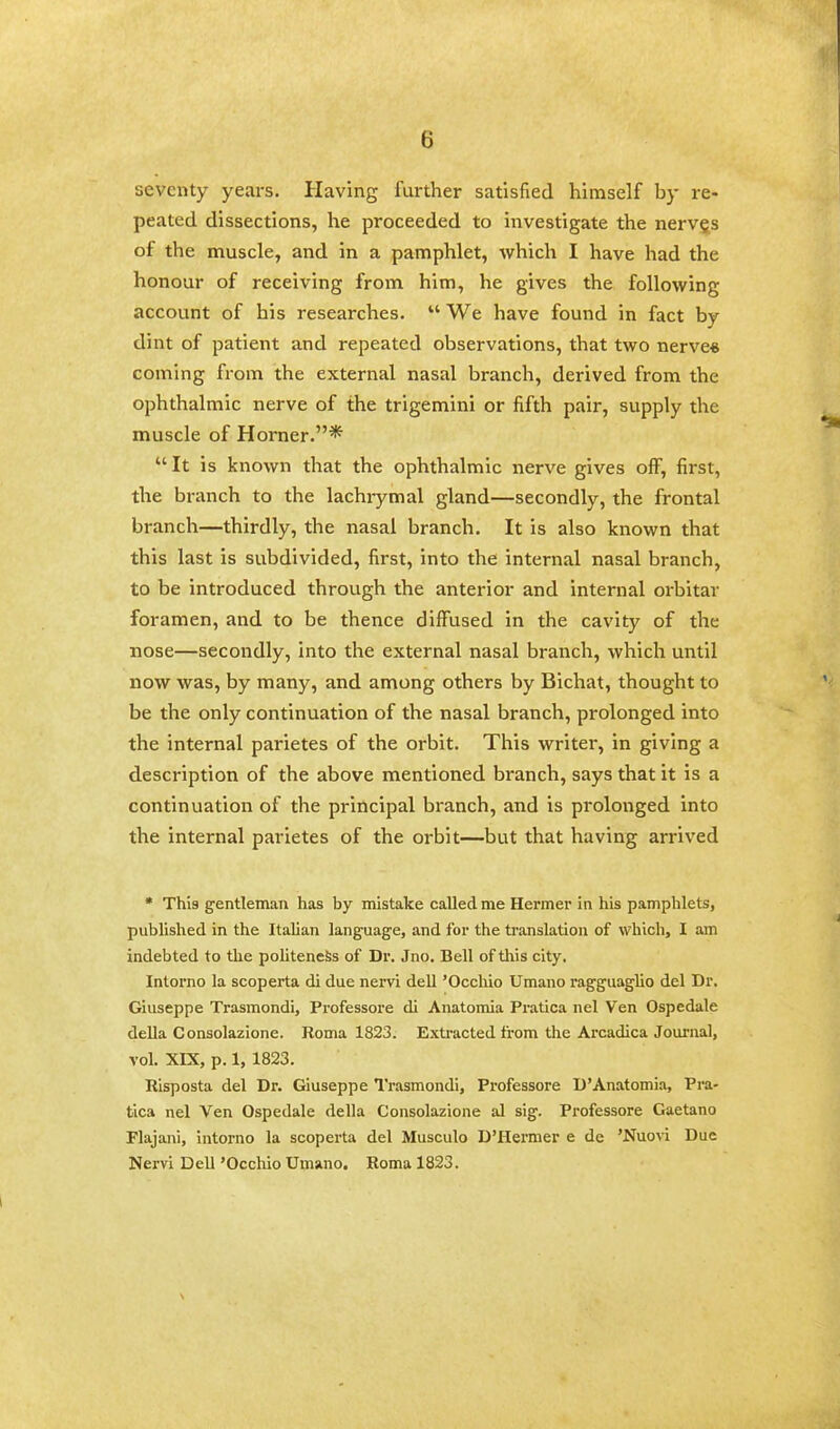 seventy years. Having further satisfied himself by re- peated dissections, he proceeded to investigate the nerv§s of the muscle, and in a pamphlet, which I have had the honour of receiving from him, he gives the following account of his researches.  We have found in fact by dint of patient and repeated observations, that two nerve* coming from the external nasal branch, derived from the ophthalmic nerve of the trigemini or fifth pair, supply the muscle of Horner.* It is known that the ophthalmic nerve gives off, first, the branch to the lachrymal gland—secondly, the frontal branch—thirdly, the nasal branch. It is also known that this last is subdivided, first, into the internal nasal branch, to be introduced through the anterior and internal orbitar foramen, and to be thence diffused in the cavity of the nose—secondly, into the external nasal branch, which until now was, by many, and among others by Bichat, thought to be the only continuation of the nasal branch, prolonged into the internal parietes of the orbit. This writer, in giving a description of the above mentioned branch, says that it is a continuation of the principal branch, and is prolonged into the internal parietes of the orbit—but that having arrived * This gentleman has by mistake called me Hermer in his pamphlets, published in the Italian language, and for the translation of which, I am indebted to the politeness of Dr. Jno. Bell of this city. Intorno la scoperta di due nervi dell 'Occhio Umano ragguaglio del Dr. Giuseppe Trasmondi, Professore di Anatomia Pratica nel Ven Ospedale della Consolazione. Roma 1823. Extracted from the Arcadica Journal, vol. XIX, p. 1, 1823. Risposta del Dr. Giuseppe Trasmondi, Professore D'Anatomia, Pra- tica nel Ven Ospedale della Consolazione al sig. Professore Gaetano Flajani, intorno la scoperta del Musculo D'Hermer e de 'Nuovi Due Nervi Dell 'Occhio Umano. Roma 1823.