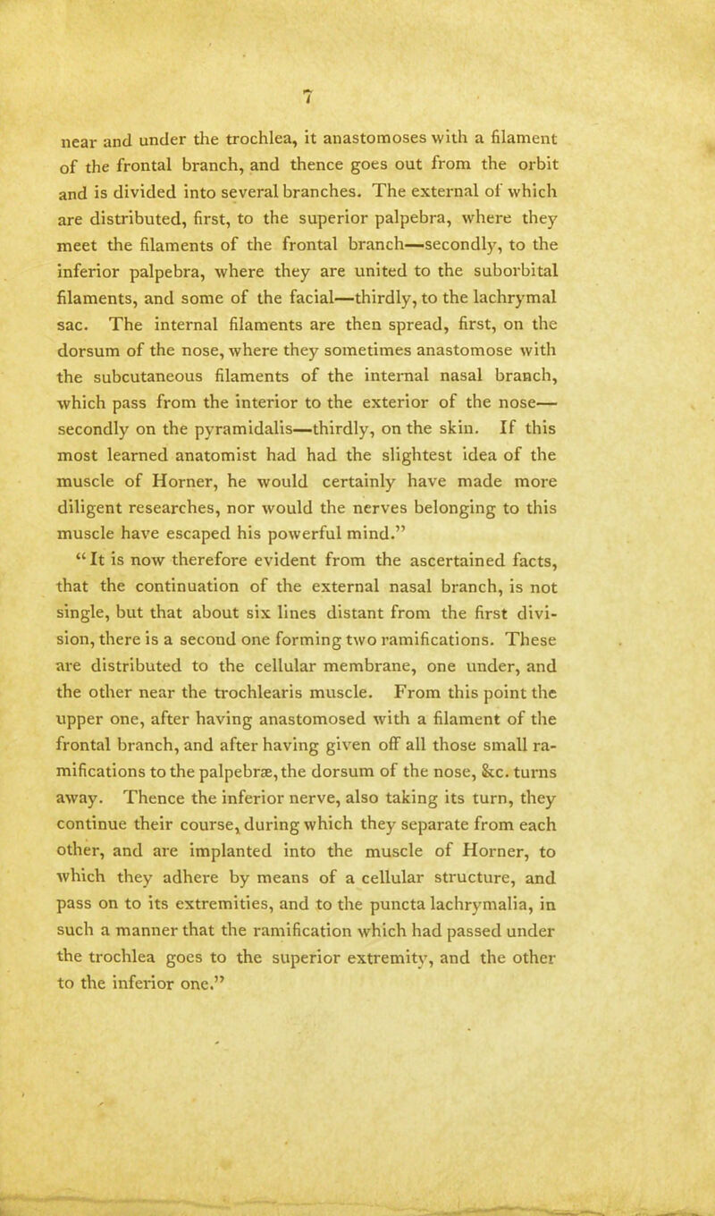 near and under the trochlea, it anastomoses with a filament of the frontal branch, and thence goes out from the orbit and is divided into several branches. The external of which are distributed, first, to the superior palpebra, where they meet the filaments of the frontal branch—secondly, to the inferior palpebra, where they are united to the suborbital filaments, and some of the facial—thirdly, to the lachrymal sac. The internal filaments are then spread, first, on the dorsum of the nose, where they sometimes anastomose with the subcutaneous filaments of the internal nasal branch, which pass from the interior to the exterior of the nose— secondly on the pyramidalis—thirdly, on the skin. If this most learned anatomist had had the slightest idea of the muscle of Horner, he would certainly have made more diligent researches, nor would the nerves belonging to this muscle have escaped his powerful mind. It is now therefore evident from the ascertained facts, that the continuation of the external nasal branch, is not single, but that about six lines distant from the first divi- sion, there is a second one forming two ramifications. These are distributed to the cellular membrane, one under, and the other near the trochlearis muscle. From this point the upper one, after having anastomosed with a filament of the frontal branch, and after having given oft all those small ra- mifications to the palpebral, the dorsum of the nose, &c. turns away. Thence the inferior nerve, also taking its turn, they continue their course, during which they separate from each other, and are implanted into the muscle of Horner, to which they adhere by means of a cellular structure, and pass on to its extremities, and to the puncta lachrymalia, in such a manner that the ramification which had passed under the trochlea goes to the superior extremity, and the other to the inferior one.