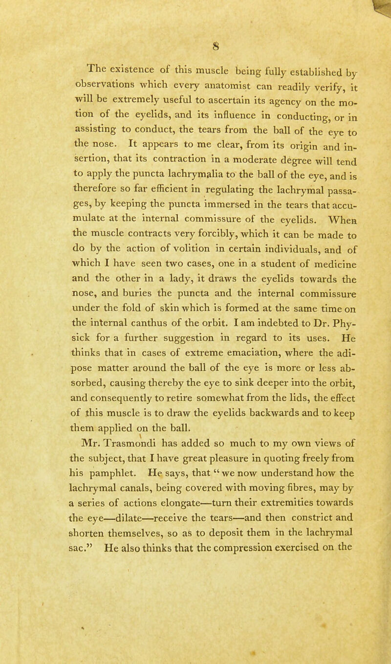 The existence of this muscle being fully established by- observations which every anatomist can readily verify, it will be extremely useful to ascertain its agency on the mo- tion of the eyelids, and its influence in conducting, or in assisting to conduct, the tears from the ball of the eye to the nose. It appears to me clear, from its origin and in- sertion, that its contraction in a moderate degree will tend to apply the puncta lachrymalia to the ball of the eye, and is therefore so far efficient in regulating the lachrymal passa- ges, by keeping the puncta immersed in the tears that accu- mulate at the internal commissure of the eyelids. When the muscle contracts very forcibly, which it can be made to do by the action of volition in certain individuals, and of which I have seen two cases, one in a student of medicine and the other in a lady, it draws the eyelids towards the nose, and buries the puncta and the internal commissure under the fold of skin which is formed at the same time on the internal canthus of the orbit. I am indebted to Dr. Phy- sick for a further suggestion in regard to its uses. He thinks that in cases of extreme emaciation, where the adi- pose matter around the ball of the eye is more or less ab- sorbed, causing thereby the eye to sink deeper into the orbit, and consequently to retire somewhat from the lids, the effect of this muscle is to draw the eyelids backwards and to keep them applied on the ball. Mr. Trasmondi has added so much to my own views of the subject, that I have great pleasure in quoting freely from his pamphlet. He says, that  we now understand how the lachrymal canals, being covered with moving fibres, may by a series of actions elongate—turn their extremities towards the eye—dilate—receive the tears—and then constrict and shorten themselves, so as to deposit them in the lachrymal sac. He also thinks that the compression exercised on the