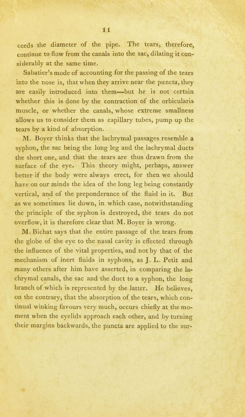 ceeds the diameter of the pipe. The tears, therefore, continue to flow from the canals into the sac, dilating it con- siderably at the same time. Sabatier's mode of accounting for the passing of the tears into the nose is, that when they arrive near the puncta, they are easily introduced into them—but he is not certain whether this is done by the contraction of the orbicularis muscle, or whether the canals, whose extreme smallness allows us to consider them as capillary tubes, pump up the tears by a kind of absorption. M. Boyer thinks that the lachrymal passages resemble a syphon, the sac being the long leg and the lachrymal ducts the short one, and that the tears are thus drawn from the surface of the eye. This theory might, perhaps, answer better if the body were always erect, for then we should have on our minds the idea of the long leg being constantly vertical, and of the preponderance of the fluid in it. But as we sometimes lie down, in which case, notwithstanding the principle of the syphon is destroyed, the tears do not overflow, it is therefore clear that M. Boyer is wrong. M. Bichat says that the entire passage of the tears from the globe of the eye to the nasal cavity is effected through the influence of the vital properties, and not by that of the mechanism of inert fluids in syphons, as J. L. Petit and many others after him have asserted, in comparing the la- chrymal canals, the sac and the duct to a syphon, the long branch of which is represented by the latter. He believes, on the contrary, that the absorption of the tears, which con- tinual winking favours very much, occurs chiefly at the mo- ment when the eyelids approach each other, and by turning their margins backwards, the puncta are applied to the sur-