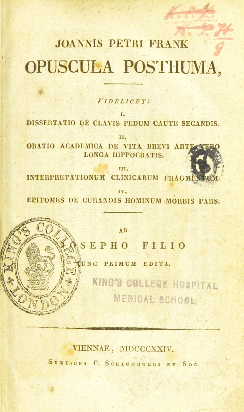 JOANNIS PETRI FRANK OPUSCULA POSTHUMA, fidelicet: I. DISSERTATIO DE CLAVIS PEDUM CAUTE SECANDIS. ii. ' ORATIO ACADEMICA DE VITA BREVI ART LONGA HIPPOCRATIS. m. INTERPRETATIONUM CLINICARUM FRAGM& --- IV. EPITOMES DE CURANDIS HOMINUM MORBIS PARS.