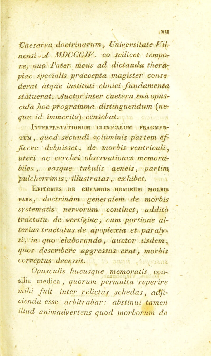 Vll 'Caesarea doctrinarum, Universitate Vil- nensi^A. MDCCC1V. eo scilicet tempo- re, quo Pater nicus ad dictanda thera- piae specialis praecepta magister conse- derat atque instituti clinici fundamenta statuerat. Auctor inter caetera suaopusr cula hoc programma distinguejidum (ne- que id im meriter) censebat. Interpretationum clinicarum fragmen- tum, quod secundi voluminis partem ef- ficere debuisset, de morbis ventriculi, uteri ac cerebri observationes memora- biles , easque tabulis aeneis, partini pulcherrimis, illustratas, exhibet. Epitomes de curandis hominum morbis pars, doctrinam generalem de morbis / A systematis nervorum continet^ addito tractatu de vertigine, cum portione al- terius tractatus de apoplexia et paraly- si, in quo elaborando, auctor iisdem, quos describere aggressus erat, morbis correptus decessit. Opusculis hucusque memoratis con- sina medica, quorum permulta reperire mihi fuit inter relictas schedas, adji- cienda esse arbitrabar: abstinui tamen illud animadvertens quod morborum de t