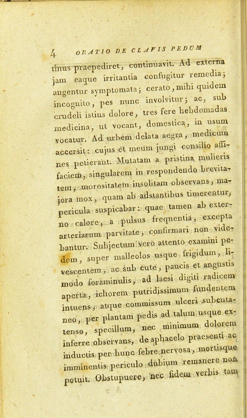 tinus praepediret, continuavit. Ad externa iam eaque irritantia confugitur remedia; augentur symptomata; cerato,mihi quidem incognito, pes nunc involvitur; ac, sub crudeli istius dolore, tres fere hebdomadas medicina, ut vocant, domestica, in usum vocatur. Ad urbem delata aegra, medicum accersit: cujus et meum jung. consilio alli- is petierant. Mutatam a pristina mulierts faciem, Singularem in respondendo brevita- tem morositatem insolitam observans, ma- joramox, quam ab adstantibus timerentur, pericula suspicabar: quae tamen ab exter- no colore, a pulsus frequentia, excepta arteriarum parvitate, confirmari non vide- bantur. Subjectum vero attento examini pe dem, super malleolos usque frigidum, li- vescentem, ac sub cute, paucis et angustis modo foraminalis, ad laesi digiti radicem aperta., ichorem putridissimum fundentem intuens, atque commissum u cen subet.-a- neo, per plantam pedis ad talum usque ex- tenso, specillum, nec minimum dolorem inferre observans, de spliacelo praesenti ac inductis, per hunc febre.nervosa, mort.sque imminentis periculo dubium remanere non potuit. Obstupuere, nec fidem verbis tau