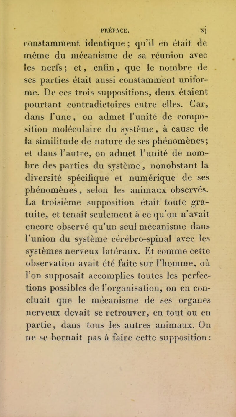 constamment identique ; qu’il en était de même du mécanisme de sa réunion avec les nerfs ; et, enfin, que le nombre de ses parties était aussi constamment unifor- me. De ces trois suppositions, deux étaient pourtant contradictoires entre elles. Car, dans l’une, on admet l'unité de compo- sition moléculaire du système, à cause de la similitude de nature de ses phénomènes; et dans l’autre, on admet l’unité de nom- bre des parties du système, nonobstant la diversité spécifique et numérique de ses phénomènes, selon les animaux observés. La troisième supposition était toute gra- tuite, et tenait seulement à ce qu’on n’avait encore observé qu’un seul mécanisme dans l’union du système cérébro-spinal avec les systèmes nerveux latéraux. Et comme cette observation avait été faite sur l’homme, où l’on supposait accomplies toutes les perfec- tions possibles de l’organisation, on en con- cluait que le mécanisme de ses organes nerveux devait se retrouver, en tout ou en partie, dans tous les autres animaux. On ne se bornait pas à faire cette supposition: