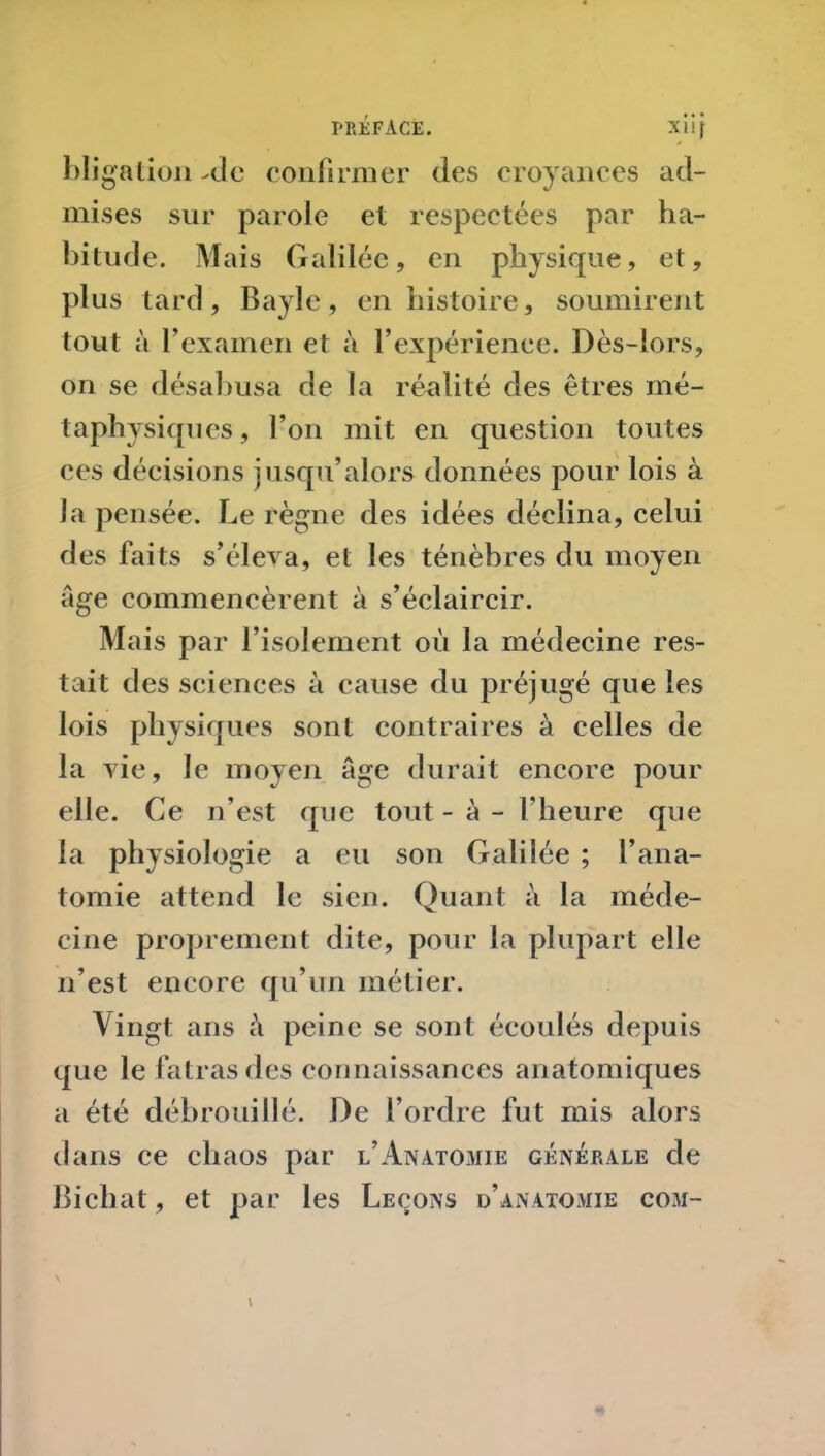 bligation Mc confirmer des croyances ad- mises sur parole et respectées par ha- bitude. Mais Galilée, en physique, et, plus tard, Bayle, en histoire, soumirent tout à l’examen et à l’expérienee. Dès-lors, on se désabusa de la réalité des êtres mé- taphysiques, l’on mit en question toutes ces décisions jusqu’alors données pour lois à la pensée. Le règne des idées déclina, celui des faits s’éleva, et les ténèbres du moyen âge commencèrent à s’éclaircir. Mais par l’isolement où la médecine res- tait des sciences à cause du préjugé que les lois physiques sont contraires à celles de la vie, le moyen âge durait encore pour elle. Ce n’est que tout - à - l'heure que la physiologie a eu son Galilée ; l’ana- tomie attend le sien. Quant à la méde- cine proprement dite, pour la plupart elle n’est encore qu’un métier. Vingt ans à peine se sont écoulés depuis que le fatras des connaissances anatomiques a été débrouillé. De l’ordre fut mis alors dans ce chaos par l’Anatomie générale de Bichat, et par les Leçons d’anatomie com-