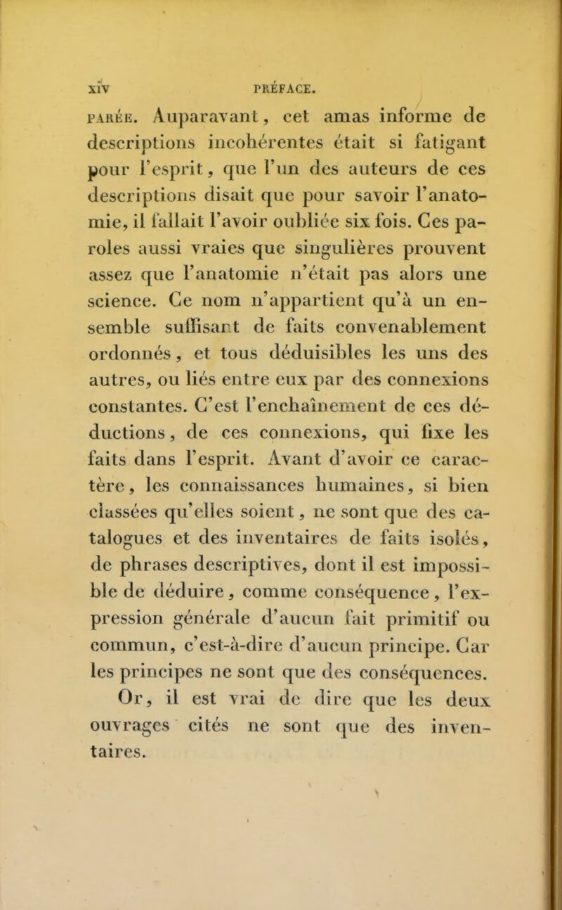 parée. Auparavant, cet amas informe de descriptions incohérentes était si fatigant pour l’esprit, que l’un des auteurs de ces descriptions disait que pour savoir l’anato- mie, il fallait l’avoir oubliée six fois. Ces pa- roles aussi vraies que singulières prouvent assez que l’anatomie n’était pas alors une science. Ce nom n’appartient qu’à un en- semble suffisant de faits convenablement ordonnés, et tous déduisibles les uns des autres, ou liés entre eux par des connexions constantes. C’est Y enchaînement de ces dé- ductions , de ces connexions, qui iixe les faits dans l’esprit. Avant d’avoir ce carac- tère, les connaissances humaines, si bien classées qu’elles soient, ne sont que des ca- talogues et des inventaires de faits isolés, de phrases descriptives, dont il est impossi- ble de déduire, comme conséquence, l’ex- pression générale d’aucun fait primitif ou commun, c’est-à-dire d’aucun principe. Car les principes ne sont que des conséquences. Or, il est vrai de dire que les deux ouvrages cités ne sont que des inven- taires.