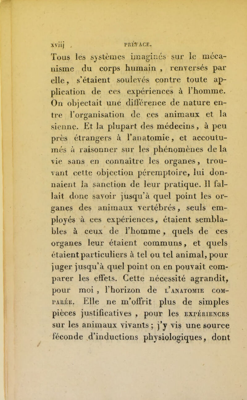 1» ALT ACE. XVJ1J , Tous les systèmes imaginés sur le méca- nisme du corps humain , renversés par elle, s’étaient soulevés contre toute ap- plication de ces expériences à l’homme. On objectait une différence de nature en- tre l’organisation de ces animaux et la sienne. Et la plupart des médecins, à peu près étrangers à l’anatomie, et accoutu- més à raisonner sur les phénomènes de la vie sans en connaître les organes, trou- vant cette objection péremptoire, lui don- naient la sanction de leur pratique. 11 fal- lait donc savoir jusqu’à quel point les or- ganes des animaux vertébrés, seuls em- ployés à ces expériences, étaient sembla- bles à ceux de l’homme, quels de ces organes leur étaient communs, et quels étaient particuliers à tel ou tel animal, pour juger jusqu’à quel point on en pouvait com- parer les effets. Cette nécessité agrandit, pour moi , l'horizon de l’anatomie com- parée. Elle ne m’offrit plus de simples pièces justificatives , pour les expériences sur les animaux vivants ; j’y vis une source féconde d’inductions physiologiques, dont