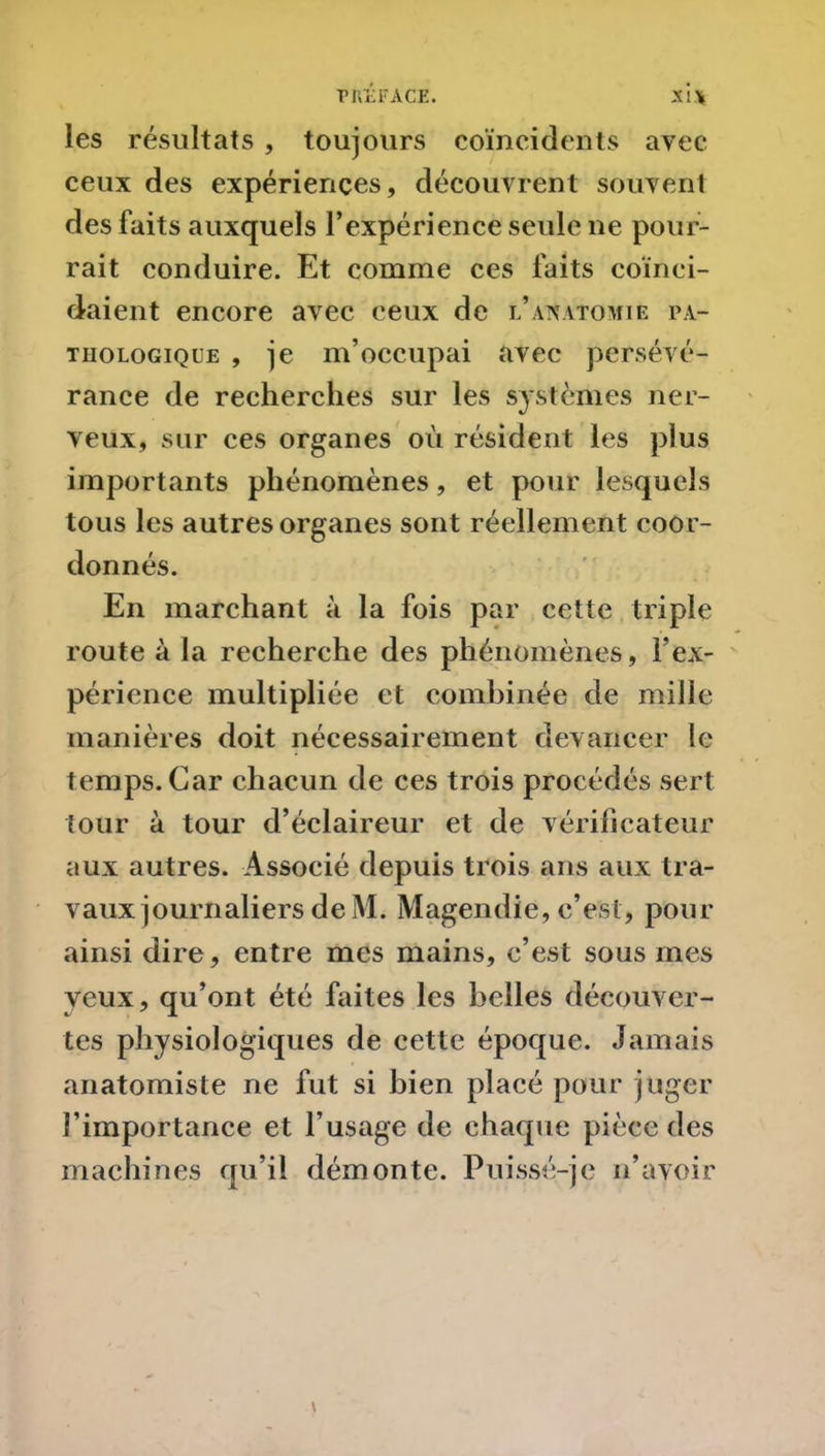 les résultats , toujours coïncidents avec ceux des expériences, découvrent souvent des faits auxquels l’expérience seule ne pour- rait conduire. Et comme ces faits coïnci- daient encore avec ceux de l’anatomie pa- thologique , je m’occupai avec persévé- rance de recherches sur les systèmes ner- veux, sur ces organes où résident les plus importants phénomènes, et pour lesquels tous les autres organes sont réellement coor- donnés. En marchant à la fois par cette triple route à la recherche des phénomènes, l’ex- périence multipliée et combinée de mille manières doit nécessairement devancer le temps. Car chacun de ces trois procédés sert tour à tour d’éclaireur et de vérificateur aux autres. Associé depuis trois ans aux tra- vaux journaliers de M. Magendie, c’est, pour ainsi dire, entre mes mains, c’est sous mes yeux, qu’ont été faites les belles découver- tes physiologiques de cette époque. Jamais anatomiste ne fut si bien placé pour juger l’importance et l’usage de chaque pièce des machines qu’il démonte. Puissé-je n’avoir