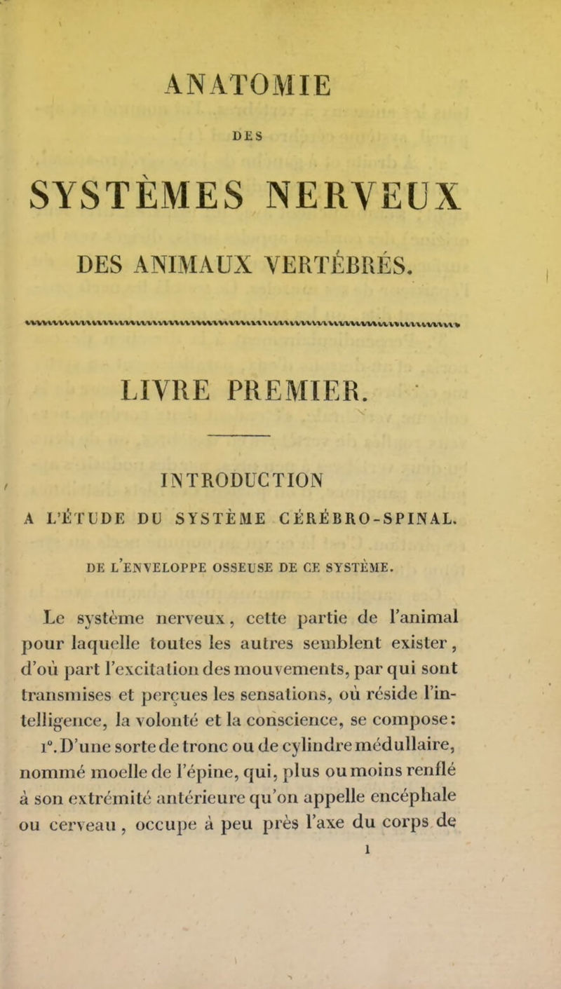 ANATOMIE DES SYSTÈMES NERVEUX DES ANIMAUX VERTÉBRÉS. uuvnvvvumuvunumuvtHintvum\vvuivuvuuuuwuvv%iu\iw\ui LIVRE PREMIER. INTRODUCTION A L’ÉTUDE DU SYSTÈME CÉRÉBRO-SPINAL. DE LENVELOPPE OSSEUSE DE GE SYSTÈME. Le système nerveux, cette partie de l’animal pour laquelle toutes les autres semblent exister, d’où part l’excitation des mouvements, par qui sont transmises et perçues les sensations, où réside l’in- telligence, la volonté et la conscience, se compose: i°. D’une sorte de tronc ou de cylindre médullaire, nommé moelle de l’épine, qui, plus ou moins renflé à son extrémité antérieure qu’on appelle encéphale ou cerveau, occupe à peu près l’axe du corps de