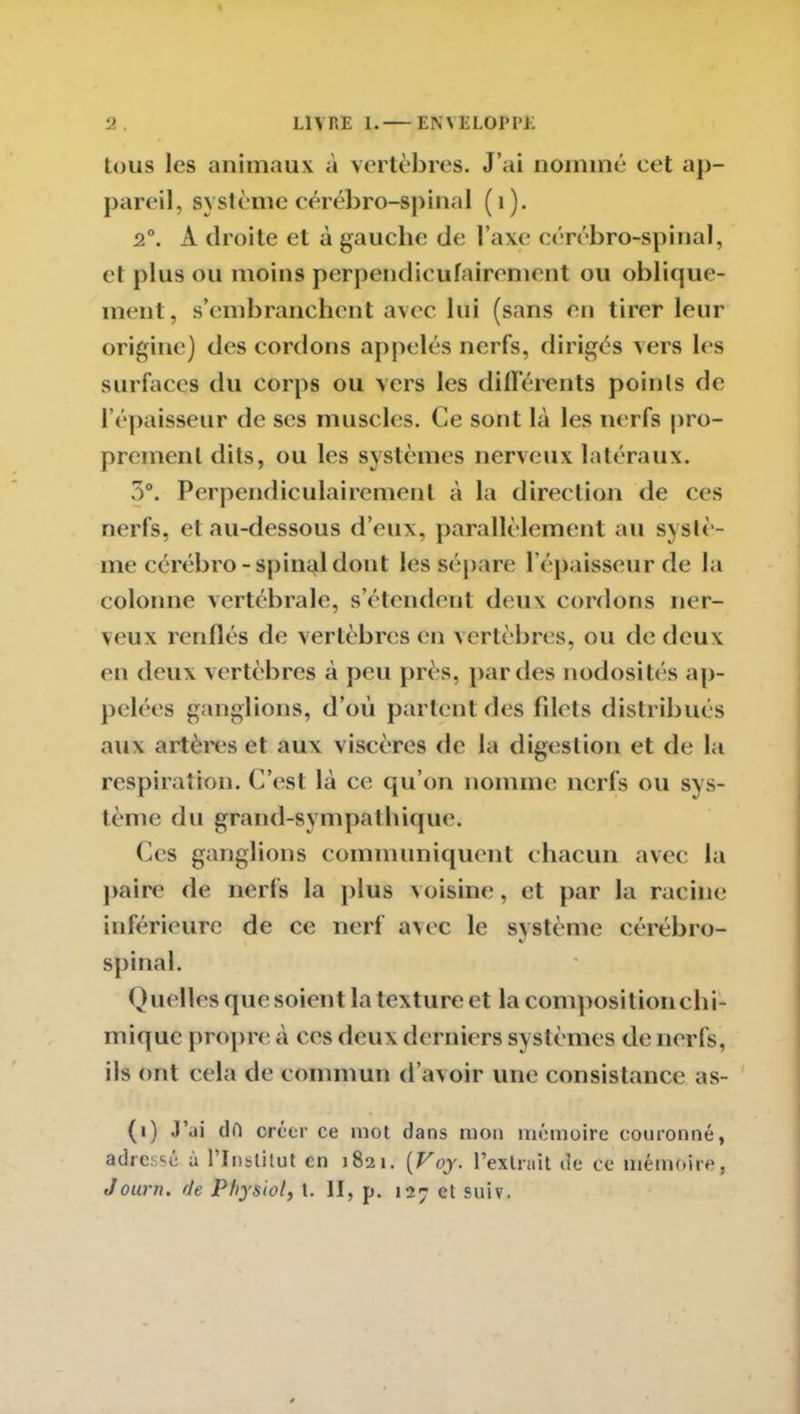 tous les animaux à vertèbres. J’ai nommé cet ap- pareil, système cérébro-spinal (1). 2°. À droite et à gauche de l’axe cérébro-spinal, et plus ou moins perpendiculairement ou oblique- ment, s’embranchent avec lui (sans en tirer leur origine) des cordons appelés nerfs, dirigés vers les surfaces du corps ou vers les différents points de l’épaisseur de ses muscles. Ce sont là les nerfs pro- prement dits, ou les systèmes nerveux latéraux. 5°. Perpendiculairement à la direction de ces nerfs, et au-dessous d’eux, parallèlement au systè- me cérébro-spinal dont les sépare l’épaisseur de la colonne vertébrale, s’étendent deux cordons ner- veux renflés de vertèbres en vertèbres, ou de deux en deux vertèbres à peu près, par des nodosités ap- pelées ganglions, d’où partent des filets distribués aux artères et aux viscères de la digestion et de la respiration. C’est là ce qu’on nomme nerfs ou sys- tème du grand-sympathique. Ces ganglions communiquent chacun avec la paire de nerfs la plus voisine, et par la racine inférieure de ce nerf avec le système cérébro- spinal. Quelles que soient la texture et lacompositionchi- mique propre à ces deux derniers systèmes de nerfs, ils ont cela de commun d’avoir une consistance as- (i) J’ai dft créer ce mot dans mon mémoire couronné, adressé à l’Institut en 1821. [Voy. l’extrait de ce mémoire, Journ. rie Phymol, t. II, p. 127 et suiv.