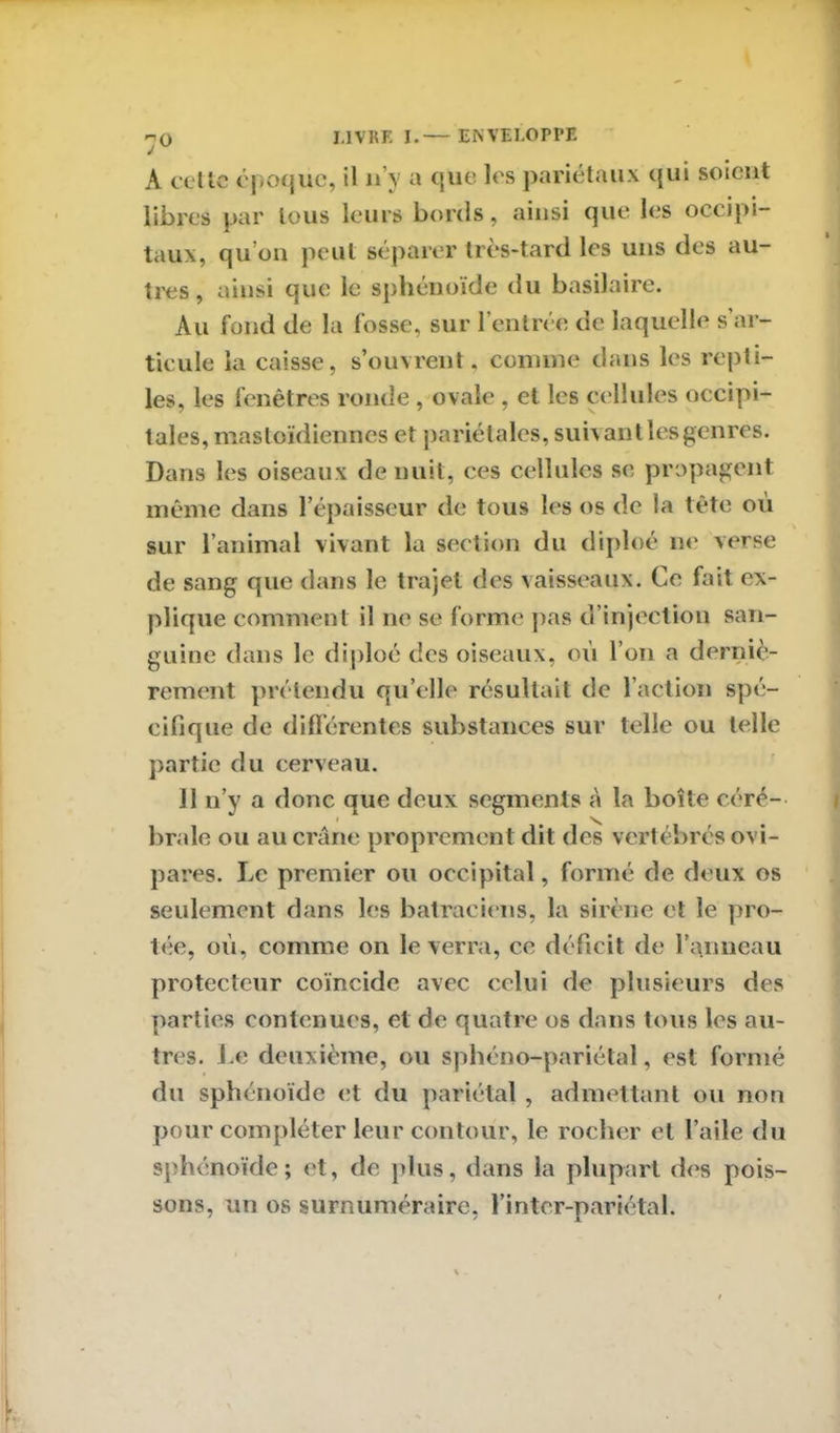 A celle époque, il n’y a que les pariétaux qui soient libres par tous leurs bords, ainsi que les occipi- taux, qu’on peut séparer très-tard les uns des au- tres , ainsi que le sphénoïde du basilaire. Au fond de la fosse, sur l’entrée de laquelle s’ar- ticule la caisse, s’ouvrent, comme dans les repti- les, les fenêtres ronde , ovale , et les cellules occipi- tales, mastoïdiennes et pariétales, suivant les genres. Dans les oiseaux de nuit, ces cellules se propagent même dans l’épaisseur de tous les os de la tête ou sur l’animal vivant la section du diploé ne verse de sang que dans le trajet des vaisseaux. Ce fait ex- plique comment il ne se forme pas d’injection san- guine dans le diploé des oiseaux, où l’on a derniè- rement prétendu qu’elle résultait de l’action spé- cifique de différentes substances sur telle ou telle partie du cerveau. 11 n’y a donc que deux segments à la boîte céré- brale ou au crâne proprement dit des vertébrés ovi- pares. Le premier ou occipital, formé de deux os seulement dans les batraciens, la sirène et le pro- tée, où, comme on le verra, ce déficit de l’anneau protecteur coïncide avec celui de plusieurs des parties contenues, et de quatre os dans tous les au- tres. Le deuxième, ou sphéno-pariétal, est formé du sphénoïde et du pariétal , admettant ou non pour compléter leur contour, le rocher et l’aile du sphénoïde; et, de plus, dans la plupart des pois- sons, un os surnuméraire, l’intcr-pariétal.