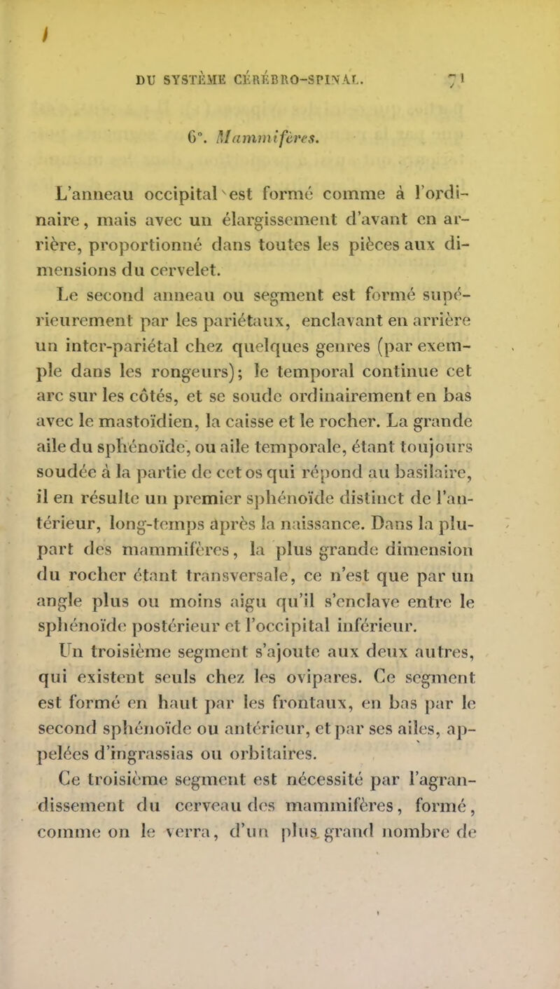 6°. Mammifères. L’anneau occipital'est formé comme à l’ordi- naire , mais avec un élargissement d’avant en ar- rière, proportionné dans toutes les pièces aux di- mensions du cervelet. Le second anneau ou segment est formé supé- rieurement par les pariétaux, enclavant en arrière un inter-pariétal chez quelques genres (par exem- ple dans les rongeurs); le temporal continue cet arc sur les côtés, et se soude ordinairement en bas avec le mastoïdien, la caisse et le rocher. La grande aile du sphénoïde, ou aile temporale, étant toujours soudée à la partie de cet os qui répond au basilaire, il en résulte un premier sphénoïde distinct de l’an- térieur, long-temps après la naissance. Dans la plu- part des mammifères, la plus grande dimension du rocher étant transversale, ce n’est que par un angle plus ou moins aigu qu’il s’enclave entre le sphénoïde postérieur et l’occipital inférieur. Un troisième segment s’ajoute aux deux autres, qui existent seuls chez les ovipares. Ce segment est formé en haut par les frontaux, en bas par le second sphénoïde ou antérieur, et par ses ailes, ap- pelées d’ingrassias ou orbitaires. Ce troisième segment est nécessité par l’agran- dissement du cerveau des mammifères, formé, comme on le verra, d’un plus, grand nombre de