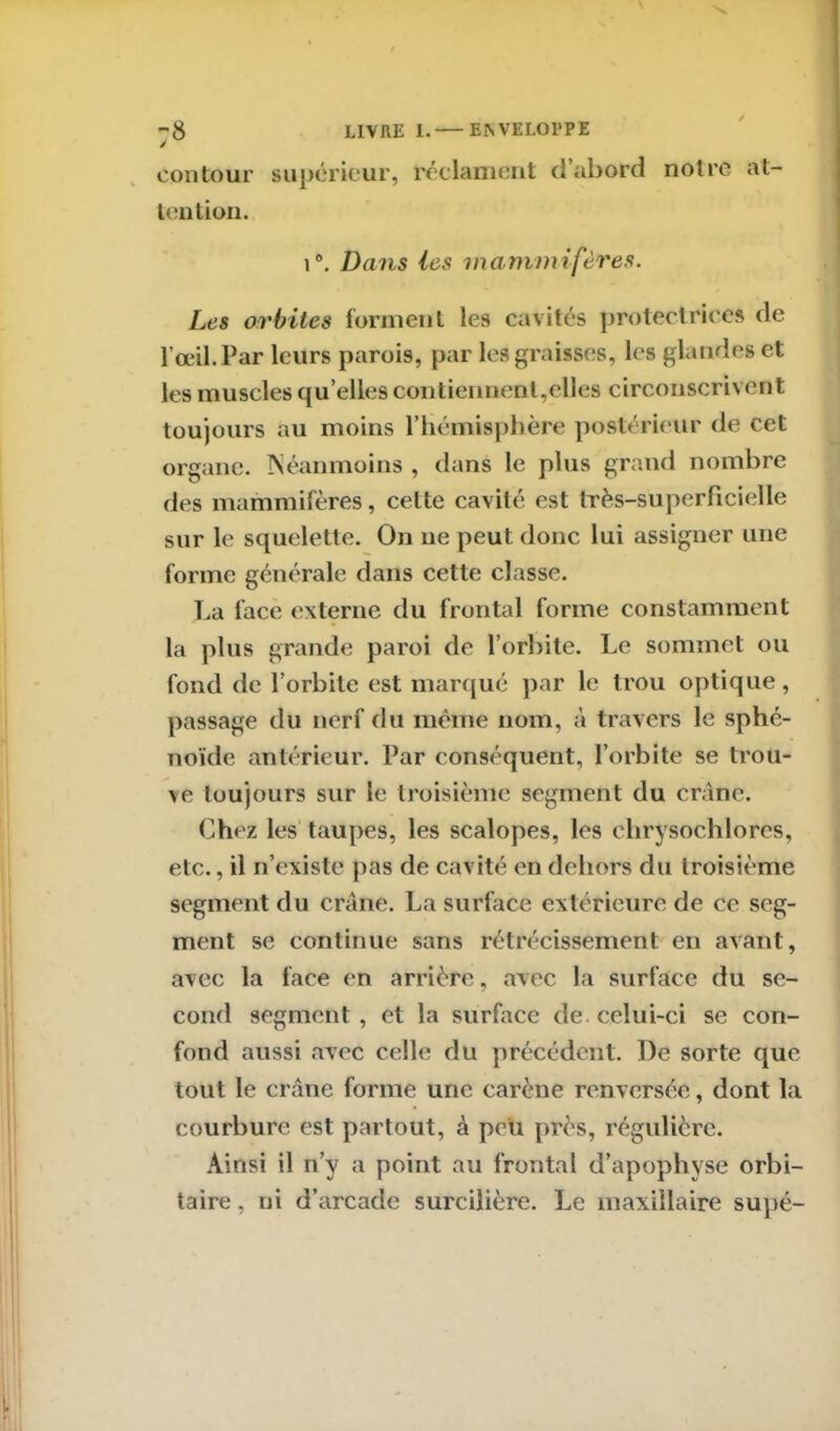 y contour supérieur, réclament d’abord notre at- tention. i°. Dans les mammifères. Les orbites forment les cavités protectrices de l’œil. Par leurs parois, par les graisses, les glandes et les muscles qu’elles contiennent,elles circonscrivent toujours au moins l’hémisphère postérieur de cet organe. Néanmoins , dans le plus grand nombre des mammifères, celte cavité est très-superficielle sur le squelette. On ne peut donc lui assigner une forme générale dans cette classe. La face externe du frontal forme constamment la plus grande paroi de l’orbite. Le sommet ou fond de l’orbite est marqué par le trou optique, passage du nerf du même nom, à travers le sphé- noïde antérieur. Par conséquent, l’orbite se trou- ve toujours sur le troisième segment du crâne. Chez les taupes, les scalopes, les chrysochlores, etc., il n’existe pas de cavité en dehors du troisième segment du crâne. La surface extérieure de ce seg- ment se continue sans rétrécissement en avant, avec la face en arrière, avec la surface du se- cond segment, et la surface de. celui-ci se con- fond aussi avec celle du précédent. De sorte que tout le crâne forme une carène renversée, dont la courbure est partout, à peu près, régulière. Ainsi il n’y a point au frontal d’apophyse orbi- taire , ni d’arcade surcilière. Le maxillaire supé-