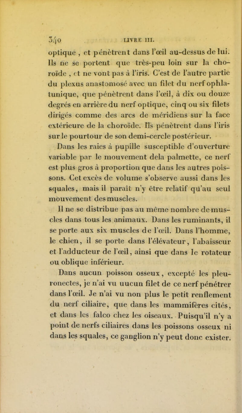 optique , et pénètrent dans l’œil au-dessus de lui. Ils ne se portent que très-peu loin sur la cho- roïde , et ne vont pas à l’iris. C’est de l’autre partie du plexus anastomosé avec un filet du nerf ophla- tunique, que pénètrent dans l’œil, à dix ou douze degrés en arrière du nerf optique, cinq ou six filets dirigés comme des arcs de méridiens sur la face extérieure de la choroïde. Ils pénètrent dans l’iris sur le pourtour de son demi-cercle postérieur. Dans les raies à pupille susceptible d’ouverture variable par le mouvement delà palmette, ce nerf est plus gros à proportion que dans les autres pois- sons. Cet excès de volume s’observe aussi dans les squales, mais il paraît n’y être relatif qu’au seul mouvement des muscles. Il ne se distribue pas au même nombre démus- elés dans tous les animaux. Dans les ruminants, il se porte aux six muscles de l’œil. Dans l’homme, le chien, il se porte dans l’élévateur, l’abaisseur et l’adducteur de l’œil, ainsi que dans le rotateur ou oblique inférieur. Dans aucun poisson osseux, excepté les pleu- ronectes, je n’ai vu uucun filet de ce nerf pénétrer dans l’œil. Je n’ai vu non plus le petit renflement du nerf ciliaire, que dans les mammifères cités, et dans les falco chez les oiseaux. Puisqu’il n’y a point de nerfs ciliaires dans les poissons osseux ni dans les squales, ce ganglion n’y peut donc exister.