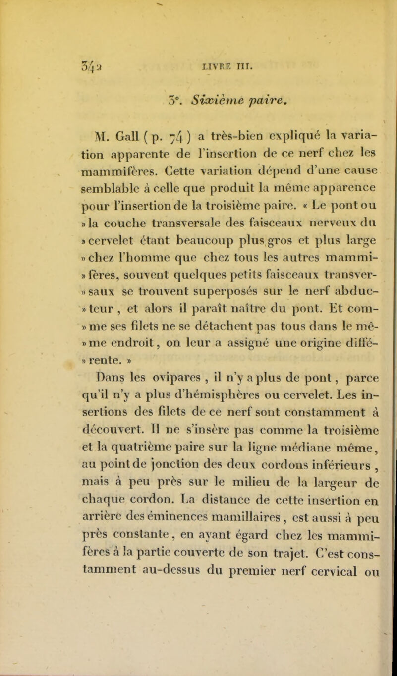 O4 y 3°. Sixième paire. M. Gall ( p. 74 ) a très-bien expliqué la varia- tion apparente de l’insertion de ce nerf chez les mammifères. Cette variation dépend d’une cause semblable à celle que produit la même apparence pour l’insertion de la troisième paire. « Le pont ou »la couche transversale des faisceaux nerveux du «cervelet étant beaucoup plus gros et plus large «chez l’homme que chez tous les autres mammi- » fères, souvent quelques petits faisceaux transver- »saux se trouvent superposés sur le nerf abduc- teur , et alors il paraît naître du pont. Et com- » me ses filets ne se détachent pas tous dans le mê- »me endroit, on leur a assigné une origine diffé- » rente. » Dans les ovipares , il n’y a plus de pont, parce qu’il n’y a plus d’hémisphères ou cervelet. Les in- sertions des filets de ce nerf sont constamment à découvert. Il 11e s’insère pas comme la troisième et la quatrième paire sur la ligne médiane même, au point de jonction des deux cordons inférieurs , mais à peu près sur le milieu de la largeur de chaque cordon. La distance de celte insertion en arrière des éminences mamillaires , est aussi à peu près constante, en ayant égard chez les mammi- fères «à la partie couverte de son trajet. C’est cons- tamment au-dessus du premier nerf cervical ou